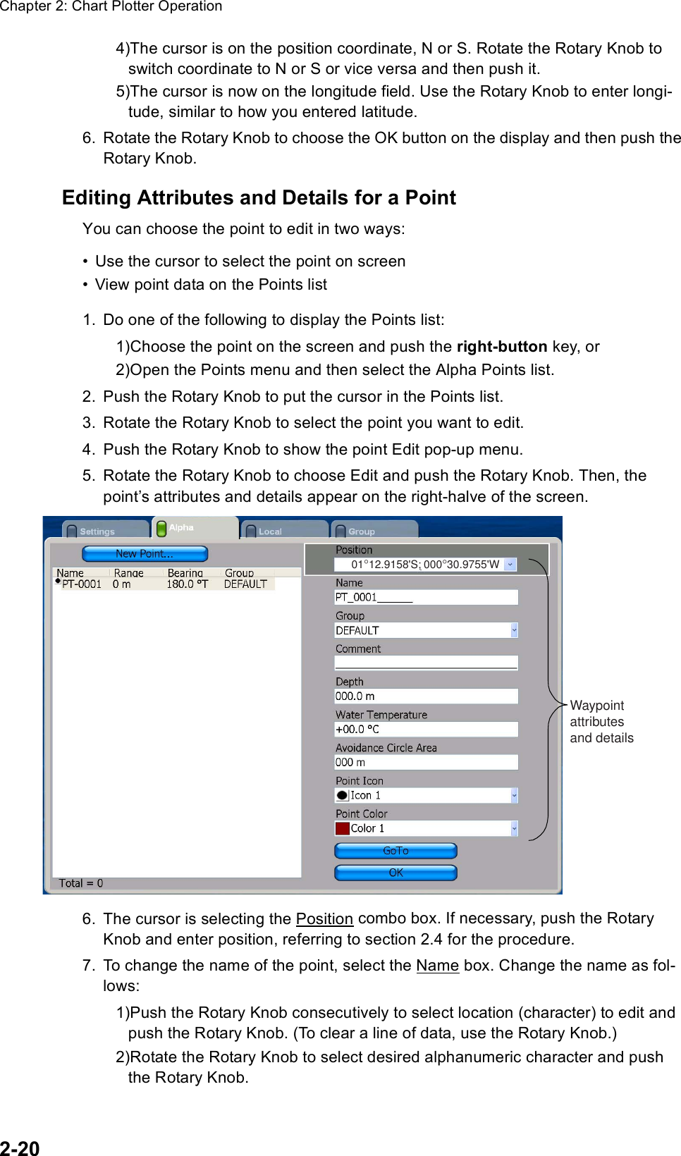 Chapter 2: Chart Plotter Operation2-204)The cursor is on the position coordinate, N or S. Rotate the Rotary Knob to switch coordinate to N or S or vice versa and then push it.5)The cursor is now on the longitude field. Use the Rotary Knob to enter longi-tude, similar to how you entered latitude.6. Rotate the Rotary Knob to choose the OK button on the display and then push the Rotary Knob.Editing Attributes and Details for a PointYou can choose the point to edit in two ways:• Use the cursor to select the point on screen• View point data on the Points list1. Do one of the following to display the Points list:1)Choose the point on the screen and push the right-button key, or 2)Open the Points menu and then select the Alpha Points list.2. Push the Rotary Knob to put the cursor in the Points list.3. Rotate the Rotary Knob to select the point you want to edit.4. Push the Rotary Knob to show the point Edit pop-up menu.5. Rotate the Rotary Knob to choose Edit and push the Rotary Knob. Then, the point’s attributes and details appear on the right-halve of the screen.6. The cursor is selecting the Position combo box. If necessary, push the Rotary Knob and enter position, referring to section 2.4 for the procedure.7. To change the name of the point, select the Name box. Change the name as fol-lows:1)Push the Rotary Knob consecutively to select location (character) to edit and push the Rotary Knob. (To clear a line of data, use the Rotary Knob.)2)Rotate the Rotary Knob to select desired alphanumeric character and push the Rotary Knob.01°12.9158&apos;S; 000°30.9755&apos;WWaypointattributesand details