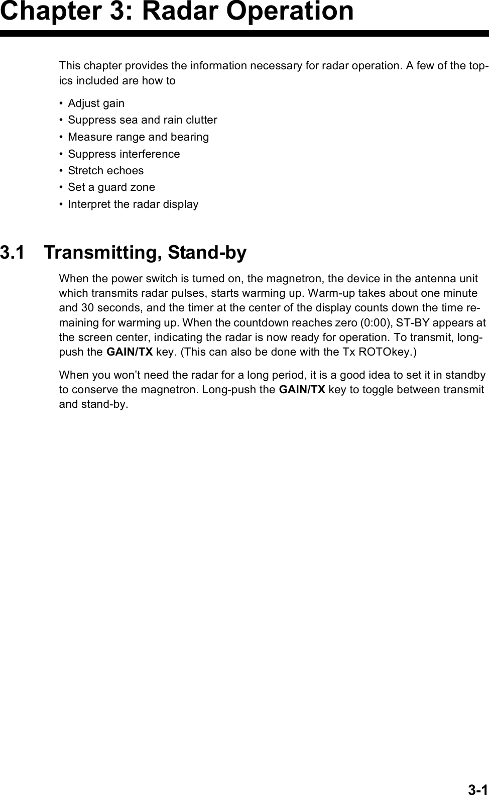 3-1Chapter 3: Radar OperationThis chapter provides the information necessary for radar operation. A few of the top-ics included are how to• Adjust gain• Suppress sea and rain clutter• Measure range and bearing• Suppress interference• Stretch echoes• Set a guard zone• Interpret the radar display3.1 Transmitting, Stand-byWhen the power switch is turned on, the magnetron, the device in the antenna unit which transmits radar pulses, starts warming up. Warm-up takes about one minute and 30 seconds, and the timer at the center of the display counts down the time re-maining for warming up. When the countdown reaches zero (0:00), ST-BY appears at the screen center, indicating the radar is now ready for operation. To transmit, long-push the GAIN/TX key. (This can also be done with the Tx ROTOkey.) When you won’t need the radar for a long period, it is a good idea to set it in standby to conserve the magnetron. Long-push the GAIN/TX key to toggle between transmit and stand-by.