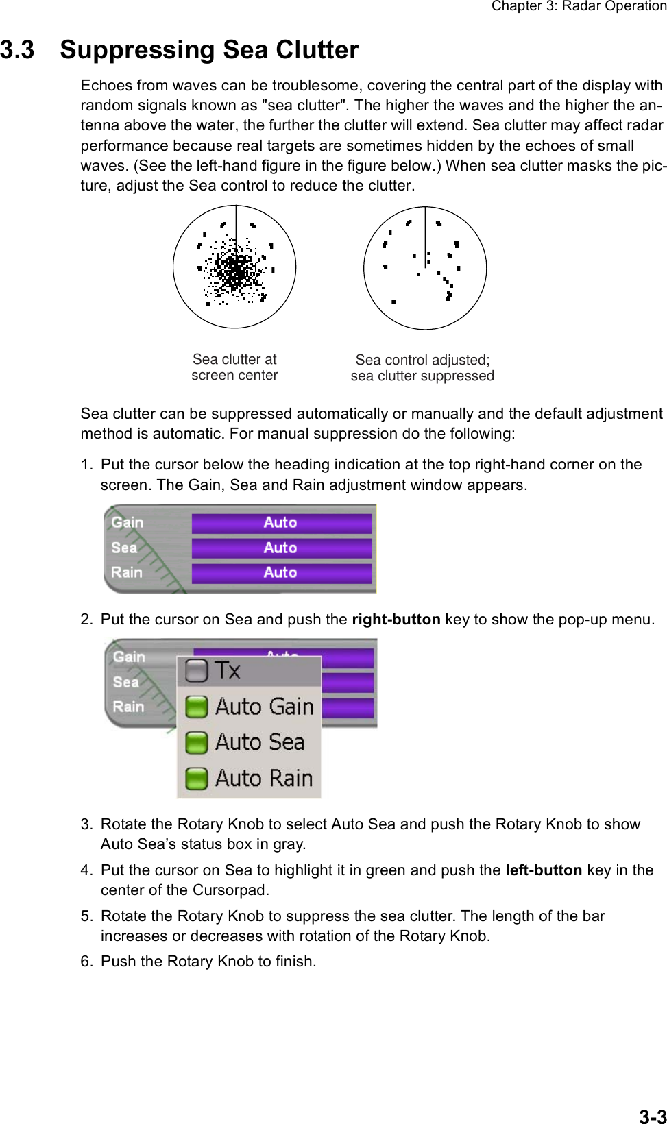 Chapter 3: Radar Operation3-33.3 Suppressing Sea ClutterEchoes from waves can be troublesome, covering the central part of the display with random signals known as &quot;sea clutter&quot;. The higher the waves and the higher the an-tenna above the water, the further the clutter will extend. Sea clutter may affect radar performance because real targets are sometimes hidden by the echoes of small waves. (See the left-hand figure in the figure below.) When sea clutter masks the pic-ture, adjust the Sea control to reduce the clutter.Sea clutter can be suppressed automatically or manually and the default adjustment method is automatic. For manual suppression do the following:1. Put the cursor below the heading indication at the top right-hand corner on the screen. The Gain, Sea and Rain adjustment window appears.2. Put the cursor on Sea and push the right-button key to show the pop-up menu.3. Rotate the Rotary Knob to select Auto Sea and push the Rotary Knob to show Auto Sea’s status box in gray.4. Put the cursor on Sea to highlight it in green and push the left-button key in the center of the Cursorpad.5. Rotate the Rotary Knob to suppress the sea clutter. The length of the bar increases or decreases with rotation of the Rotary Knob.6. Push the Rotary Knob to finish.Sea control adjusted;sea clutter suppressedSea clutter atscreen center