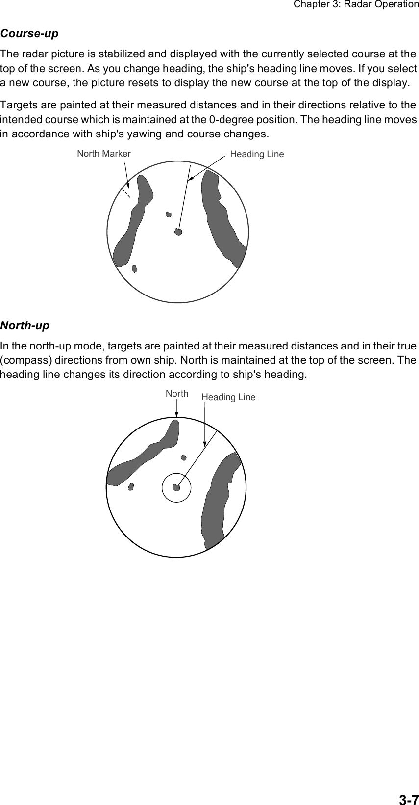Chapter 3: Radar Operation3-7Course-upThe radar picture is stabilized and displayed with the currently selected course at the top of the screen. As you change heading, the ship&apos;s heading line moves. If you select a new course, the picture resets to display the new course at the top of the display.Targets are painted at their measured distances and in their directions relative to the intended course which is maintained at the 0-degree position. The heading line moves in accordance with ship&apos;s yawing and course changes. North-upIn the north-up mode, targets are painted at their measured distances and in their true (compass) directions from own ship. North is maintained at the top of the screen. The heading line changes its direction according to ship&apos;s heading.Heading LineNorth MarkerHeading LineNorth