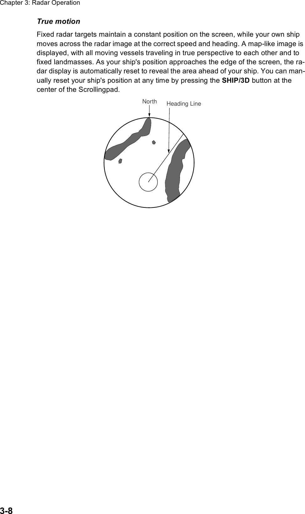 Chapter 3: Radar Operation3-8True motionFixed radar targets maintain a constant position on the screen, while your own ship moves across the radar image at the correct speed and heading. A map-like image is displayed, with all moving vessels traveling in true perspective to each other and to fixed landmasses. As your ship&apos;s position approaches the edge of the screen, the ra-dar display is automatically reset to reveal the area ahead of your ship. You can man-ually reset your ship&apos;s position at any time by pressing the SHIP/3D button at the center of the Scrollingpad.Heading LineNorth