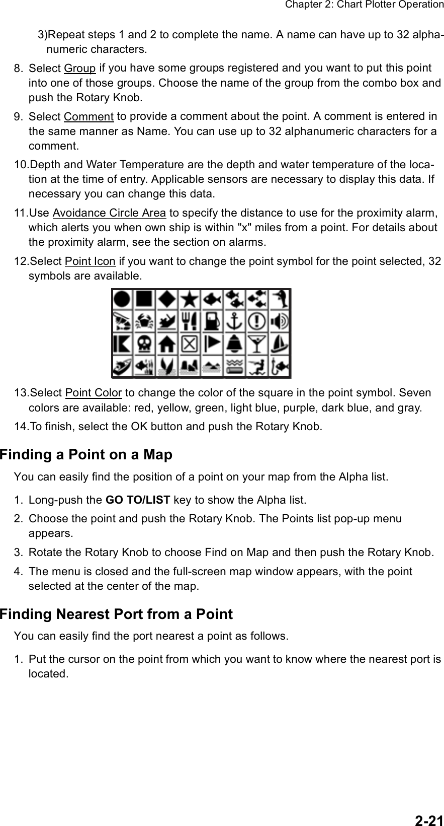 Chapter 2: Chart Plotter Operation2-213)Repeat steps 1 and 2 to complete the name. A name can have up to 32 alpha-numeric characters.8. Select Group if you have some groups registered and you want to put this point into one of those groups. Choose the name of the group from the combo box and push the Rotary Knob. 9. Select Comment to provide a comment about the point. A comment is entered in the same manner as Name. You can use up to 32 alphanumeric characters for a comment.10.Depth and Water Temperature are the depth and water temperature of the loca-tion at the time of entry. Applicable sensors are necessary to display this data. If necessary you can change this data.11.Use Avoidance Circle Area to specify the distance to use for the proximity alarm, which alerts you when own ship is within &quot;x&quot; miles from a point. For details about the proximity alarm, see the section on alarms.12.Select Point Icon if you want to change the point symbol for the point selected, 32 symbols are available.13.Select Point Color to change the color of the square in the point symbol. Seven colors are available: red, yellow, green, light blue, purple, dark blue, and gray.14.To finish, select the OK button and push the Rotary Knob.Finding a Point on a MapYou can easily find the position of a point on your map from the Alpha list.1. Long-push the GO TO/LIST key to show the Alpha list.2. Choose the point and push the Rotary Knob. The Points list pop-up menu appears.3. Rotate the Rotary Knob to choose Find on Map and then push the Rotary Knob.4. The menu is closed and the full-screen map window appears, with the point selected at the center of the map.Finding Nearest Port from a PointYou can easily find the port nearest a point as follows.1. Put the cursor on the point from which you want to know where the nearest port is located.