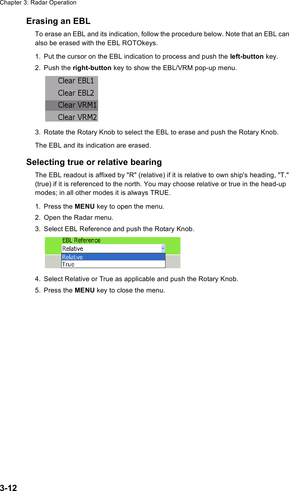 Chapter 3: Radar Operation3-12Erasing an EBLTo erase an EBL and its indication, follow the procedure below. Note that an EBL can also be erased with the EBL ROTOkeys.1. Put the cursor on the EBL indication to process and push the left-button key.2. Push the right-button key to show the EBL/VRM pop-up menu.3. Rotate the Rotary Knob to select the EBL to erase and push the Rotary Knob.The EBL and its indication are erased.Selecting true or relative bearingThe EBL readout is affixed by &quot;R&quot; (relative) if it is relative to own ship&apos;s heading, &quot;T.&quot; (true) if it is referenced to the north. You may choose relative or true in the head-up modes; in all other modes it is always TRUE.1. Press the MENU key to open the menu.2. Open the Radar menu.3. Select EBL Reference and push the Rotary Knob.4. Select Relative or True as applicable and push the Rotary Knob.5. Press the MENU key to close the menu.