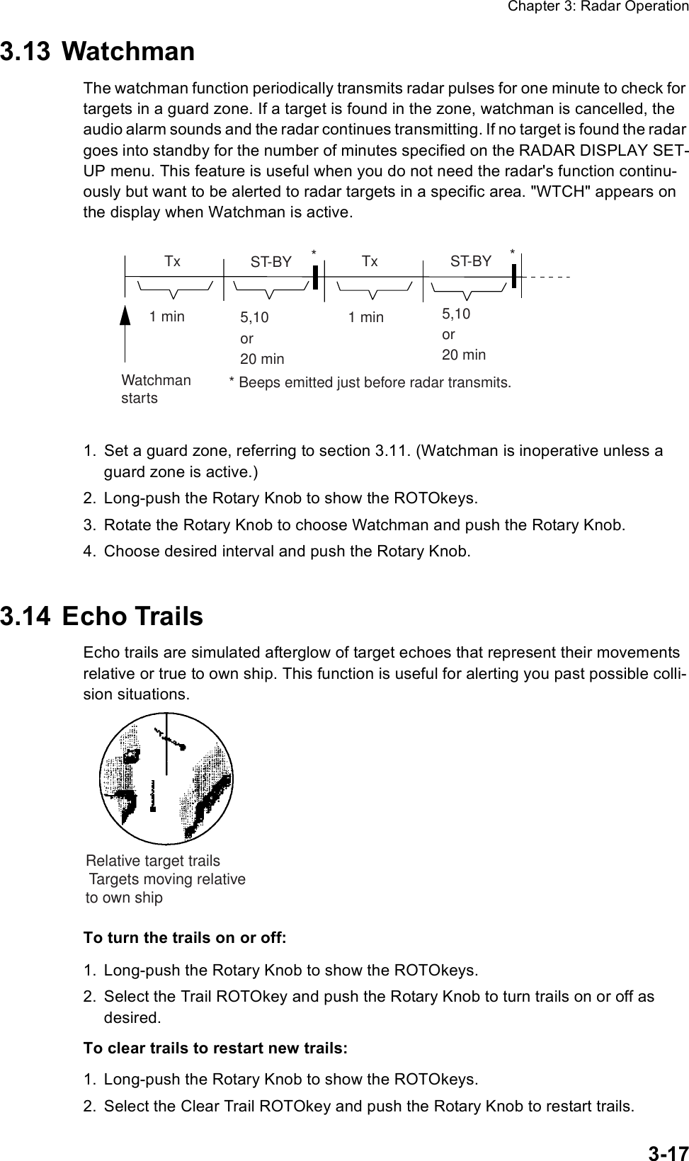 Chapter 3: Radar Operation3-173.13 WatchmanThe watchman function periodically transmits radar pulses for one minute to check for targets in a guard zone. If a target is found in the zone, watchman is cancelled, the audio alarm sounds and the radar continues transmitting. If no target is found the radar goes into standby for the number of minutes specified on the RADAR DISPLAY SET-UP menu. This feature is useful when you do not need the radar&apos;s function continu-ously but want to be alerted to radar targets in a specific area. &quot;WTCH&quot; appears on the display when Watchman is active.1. Set a guard zone, referring to section 3.11. (Watchman is inoperative unless a guard zone is active.)2. Long-push the Rotary Knob to show the ROTOkeys.3. Rotate the Rotary Knob to choose Watchman and push the Rotary Knob.4. Choose desired interval and push the Rotary Knob.3.14 Echo TrailsEcho trails are simulated afterglow of target echoes that represent their movements relative or true to own ship. This function is useful for alerting you past possible colli-sion situations. To turn the trails on or off:1. Long-push the Rotary Knob to show the ROTOkeys.2. Select the Trail ROTOkey and push the Rotary Knob to turn trails on or off as desired.To clear trails to restart new trails:1. Long-push the Rotary Knob to show the ROTOkeys.2. Select the Clear Trail ROTOkey and push the Rotary Knob to restart trails.ST-BY5,10or20 min  Tx1 min  Tx1 minWatchmanstarts5,10or20 minST-BY*** Beeps emitted just before radar transmits.Relative target trailsTargets moving relativeto own ship