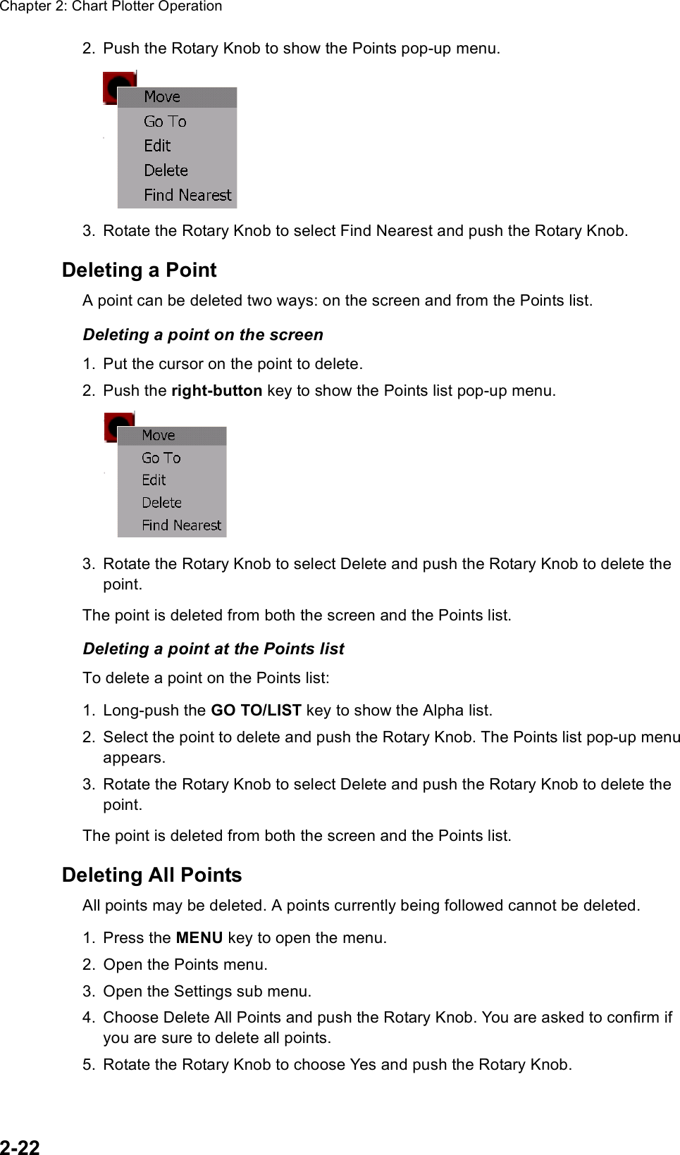 Chapter 2: Chart Plotter Operation2-222. Push the Rotary Knob to show the Points pop-up menu.3. Rotate the Rotary Knob to select Find Nearest and push the Rotary Knob.Deleting a PointA point can be deleted two ways: on the screen and from the Points list.Deleting a point on the screen1. Put the cursor on the point to delete.2. Push the right-button key to show the Points list pop-up menu.3. Rotate the Rotary Knob to select Delete and push the Rotary Knob to delete the point.The point is deleted from both the screen and the Points list.Deleting a point at the Points listTo delete a point on the Points list:1. Long-push the GO TO/LIST key to show the Alpha list.2. Select the point to delete and push the Rotary Knob. The Points list pop-up menu appears.3. Rotate the Rotary Knob to select Delete and push the Rotary Knob to delete the point.The point is deleted from both the screen and the Points list.Deleting All PointsAll points may be deleted. A points currently being followed cannot be deleted.1. Press the MENU key to open the menu.2. Open the Points menu.3. Open the Settings sub menu.4. Choose Delete All Points and push the Rotary Knob. You are asked to confirm if you are sure to delete all points.5. Rotate the Rotary Knob to choose Yes and push the Rotary Knob.