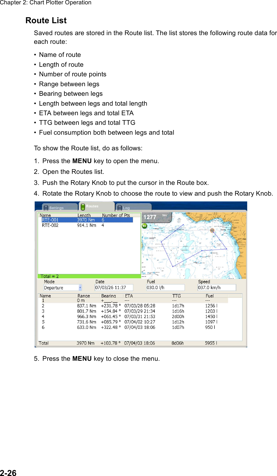 Chapter 2: Chart Plotter Operation2-26Route ListSaved routes are stored in the Route list. The list stores the following route data for each route:• Name of route• Length of route• Number of route points• Range between legs• Bearing between legs• Length between legs and total length• ETA between legs and total ETA• TTG between legs and total TTG• Fuel consumption both between legs and totalTo show the Route list, do as follows:1. Press the MENU key to open the menu.2. Open the Routes list.3. Push the Rotary Knob to put the cursor in the Route box.4. Rotate the Rotary Knob to choose the route to view and push the Rotary Knob.5. Press the MENU key to close the menu.