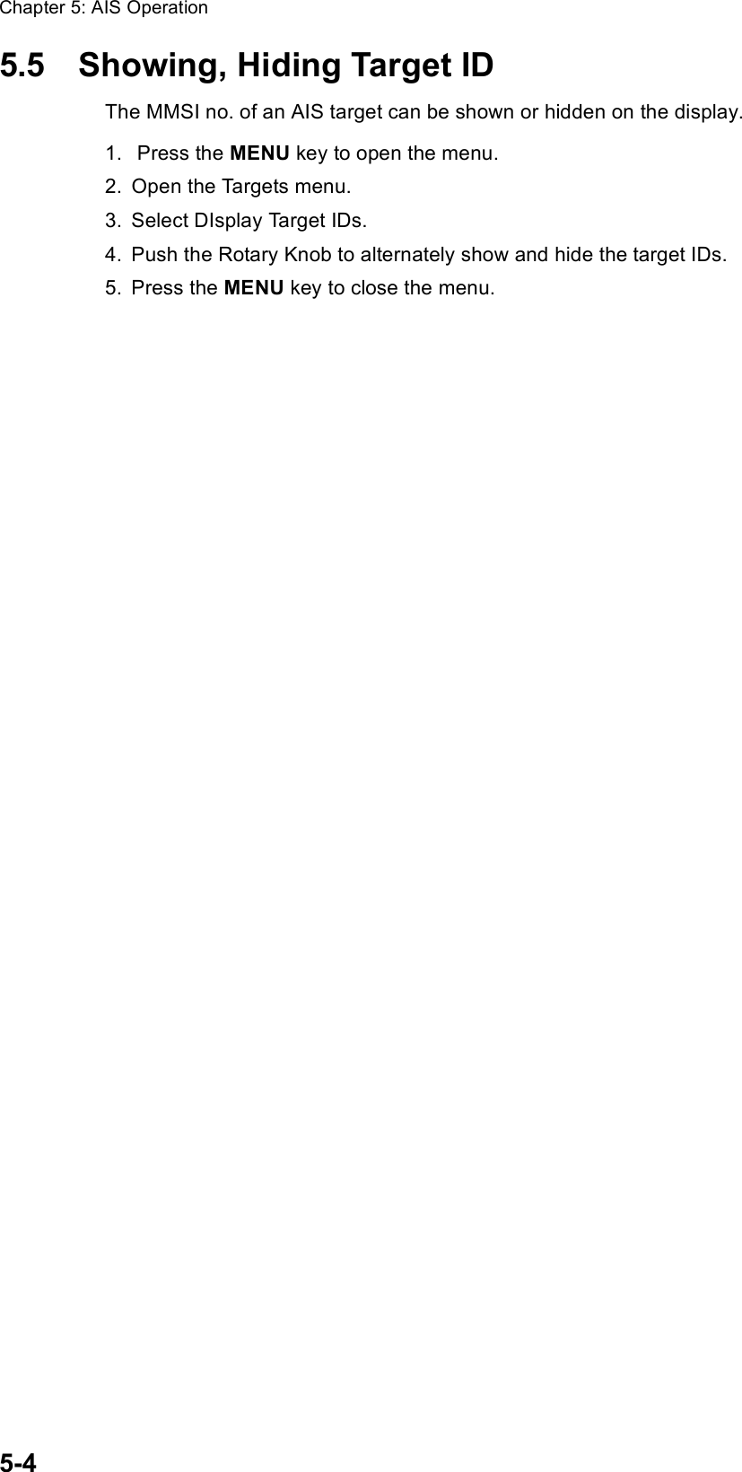 Chapter 5: AIS Operation5-45.5 Showing, Hiding Target IDThe MMSI no. of an AIS target can be shown or hidden on the display.1.  Press the MENU key to open the menu.2. Open the Targets menu.3. Select DIsplay Target IDs.4. Push the Rotary Knob to alternately show and hide the target IDs.5. Press the MENU key to close the menu.