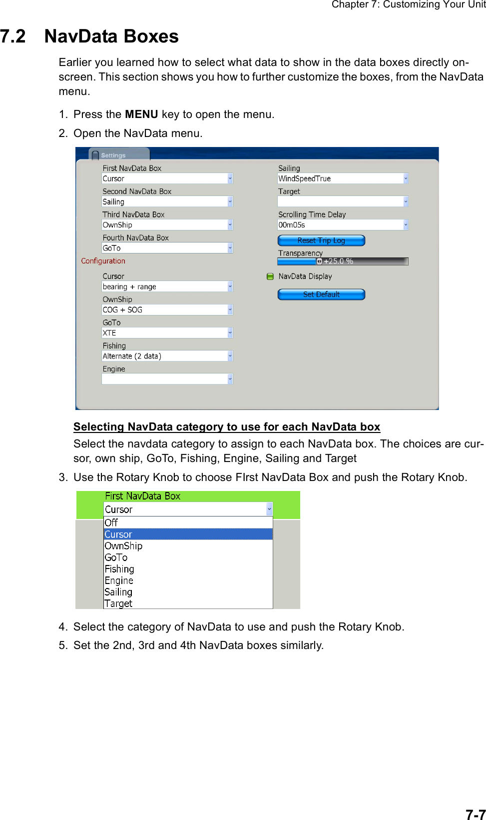 Chapter 7: Customizing Your Unit7-77.2 NavData BoxesEarlier you learned how to select what data to show in the data boxes directly on-screen. This section shows you how to further customize the boxes, from the NavData menu.1. Press the MENU key to open the menu.2. Open the NavData menu.Selecting NavData category to use for each NavData boxSelect the navdata category to assign to each NavData box. The choices are cur-sor, own ship, GoTo, Fishing, Engine, Sailing and Target3. Use the Rotary Knob to choose FIrst NavData Box and push the Rotary Knob.4. Select the category of NavData to use and push the Rotary Knob.5. Set the 2nd, 3rd and 4th NavData boxes similarly.