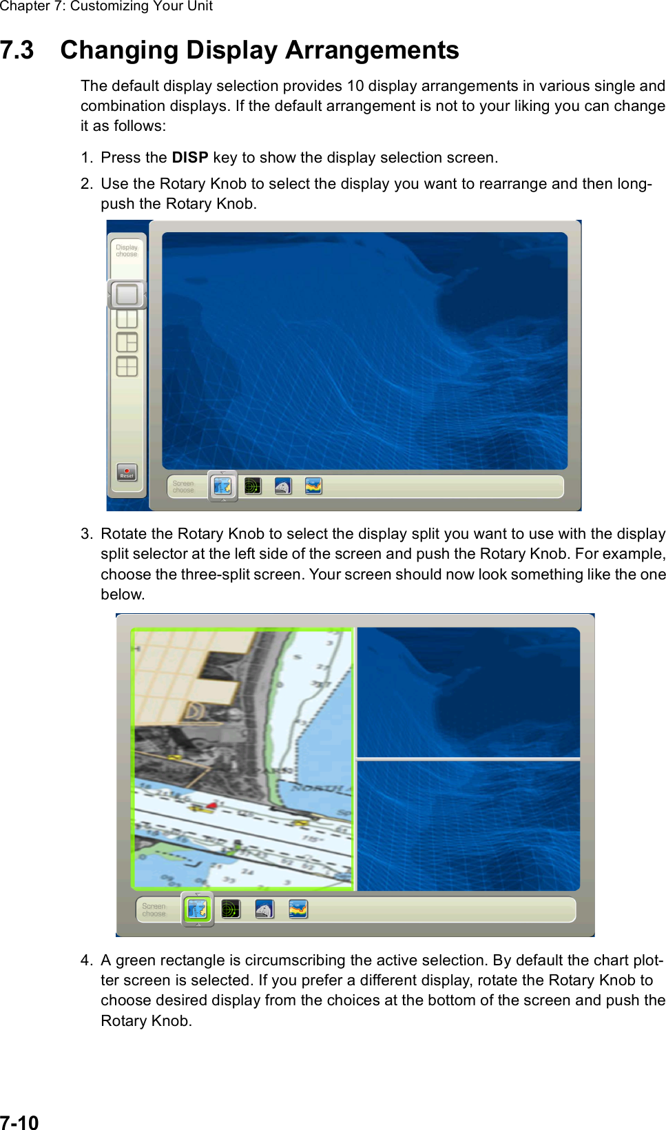 Chapter 7: Customizing Your Unit7-107.3 Changing Display ArrangementsThe default display selection provides 10 display arrangements in various single and combination displays. If the default arrangement is not to your liking you can change it as follows:1. Press the DISP key to show the display selection screen.2. Use the Rotary Knob to select the display you want to rearrange and then long-push the Rotary Knob.3. Rotate the Rotary Knob to select the display split you want to use with the display split selector at the left side of the screen and push the Rotary Knob. For example, choose the three-split screen. Your screen should now look something like the one below.4. A green rectangle is circumscribing the active selection. By default the chart plot-ter screen is selected. If you prefer a different display, rotate the Rotary Knob to choose desired display from the choices at the bottom of the screen and push the Rotary Knob. 