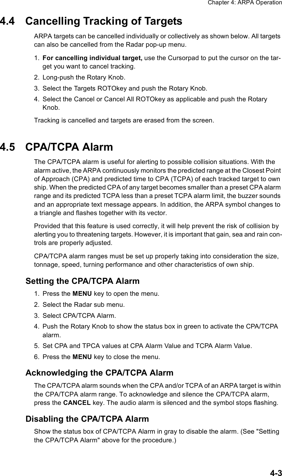 Chapter 4: ARPA Operation4-34.4 Cancelling Tracking of TargetsARPA targets can be cancelled individually or collectively as shown below. All targets can also be cancelled from the Radar pop-up menu.1. For cancelling individual target, use the Cursorpad to put the cursor on the tar-get you want to cancel tracking.2. Long-push the Rotary Knob.3. Select the Targets ROTOkey and push the Rotary Knob.4. Select the Cancel or Cancel All ROTOkey as applicable and push the Rotary Knob.Tracking is cancelled and targets are erased from the screen.4.5 CPA/TCPA AlarmThe CPA/TCPA alarm is useful for alerting to possible collision situations. With the alarm active, the ARPA continuously monitors the predicted range at the Closest Point of Approach (CPA) and predicted time to CPA (TCPA) of each tracked target to own ship. When the predicted CPA of any target becomes smaller than a preset CPA alarm range and its predicted TCPA less than a preset TCPA alarm limit, the buzzer sounds and an appropriate text message appears. In addition, the ARPA symbol changes to a triangle and flashes together with its vector.Provided that this feature is used correctly, it will help prevent the risk of collision by alerting you to threatening targets. However, it is important that gain, sea and rain con-trols are properly adjusted. CPA/TCPA alarm ranges must be set up properly taking into consideration the size, tonnage, speed, turning performance and other characteristics of own ship.Setting the CPA/TCPA Alarm1. Press the MENU key to open the menu.2. Select the Radar sub menu.3. Select CPA/TCPA Alarm.4. Push the Rotary Knob to show the status box in green to activate the CPA/TCPA alarm.5. Set CPA and TPCA values at CPA Alarm Value and TCPA Alarm Value.6. Press the MENU key to close the menu.Acknowledging the CPA/TCPA AlarmThe CPA/TCPA alarm sounds when the CPA and/or TCPA of an ARPA target is within the CPA/TCPA alarm range. To acknowledge and silence the CPA/TCPA alarm, press the CANCEL key. The audio alarm is silenced and the symbol stops flashing.Disabling the CPA/TCPA AlarmShow the status box of CPA/TCPA Alarm in gray to disable the alarm. (See &quot;Setting the CPA/TCPA Alarm&quot; above for the procedure.)