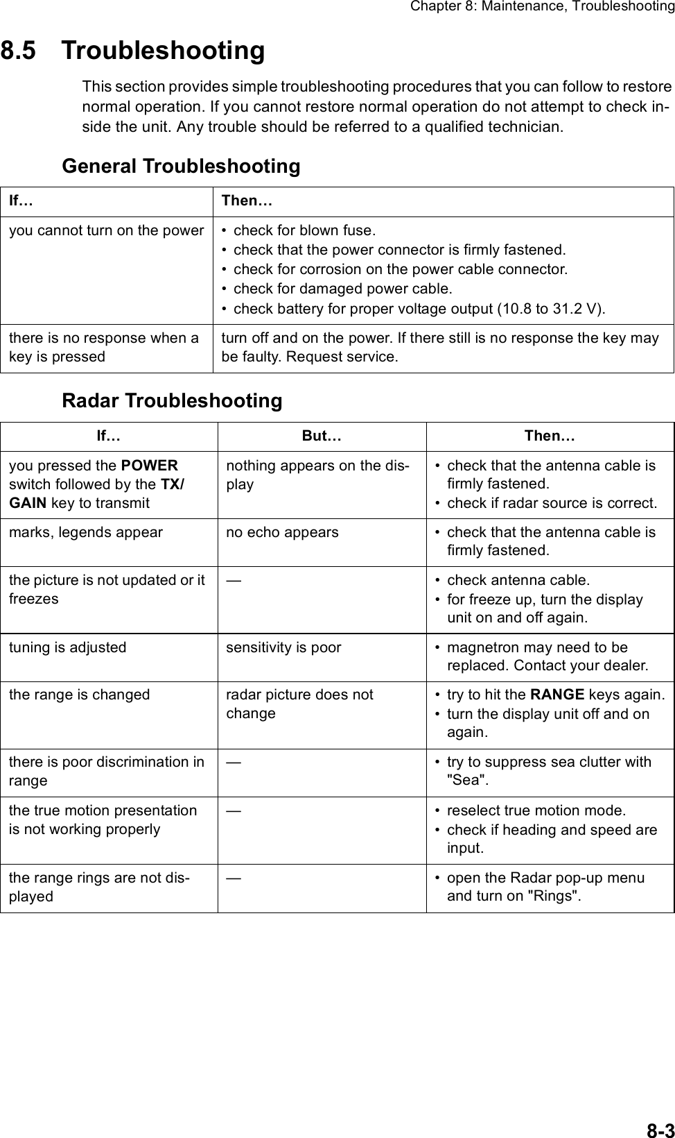 Chapter 8: Maintenance, Troubleshooting8-38.5 TroubleshootingThis section provides simple troubleshooting procedures that you can follow to restore normal operation. If you cannot restore normal operation do not attempt to check in-side the unit. Any trouble should be referred to a qualified technician.General TroubleshootingRadar TroubleshootingIf… Then…you cannot turn on the power • check for blown fuse.• check that the power connector is firmly fastened.• check for corrosion on the power cable connector.• check for damaged power cable.• check battery for proper voltage output (10.8 to 31.2 V).there is no response when a key is pressedturn off and on the power. If there still is no response the key may be faulty. Request service.If… But… Then…you pressed the POWER switch followed by the TX/GAIN key to transmit nothing appears on the dis-play• check that the antenna cable is firmly fastened.• check if radar source is correct.marks, legends appear  no echo appears • check that the antenna cable is firmly fastened.the picture is not updated or it freezes— • check antenna cable.• for freeze up, turn the display unit on and off again.tuning is adjusted sensitivity is poor • magnetron may need to be replaced. Contact your dealer.the range is changed radar picture does not change• try to hit the RANGE keys again.• turn the display unit off and on again.there is poor discrimination in range— • try to suppress sea clutter with &quot;Sea&quot;.the true motion presentation is not working properly— • reselect true motion mode.• check if heading and speed are input.the range rings are not dis-played— • open the Radar pop-up menu and turn on &quot;Rings&quot;.