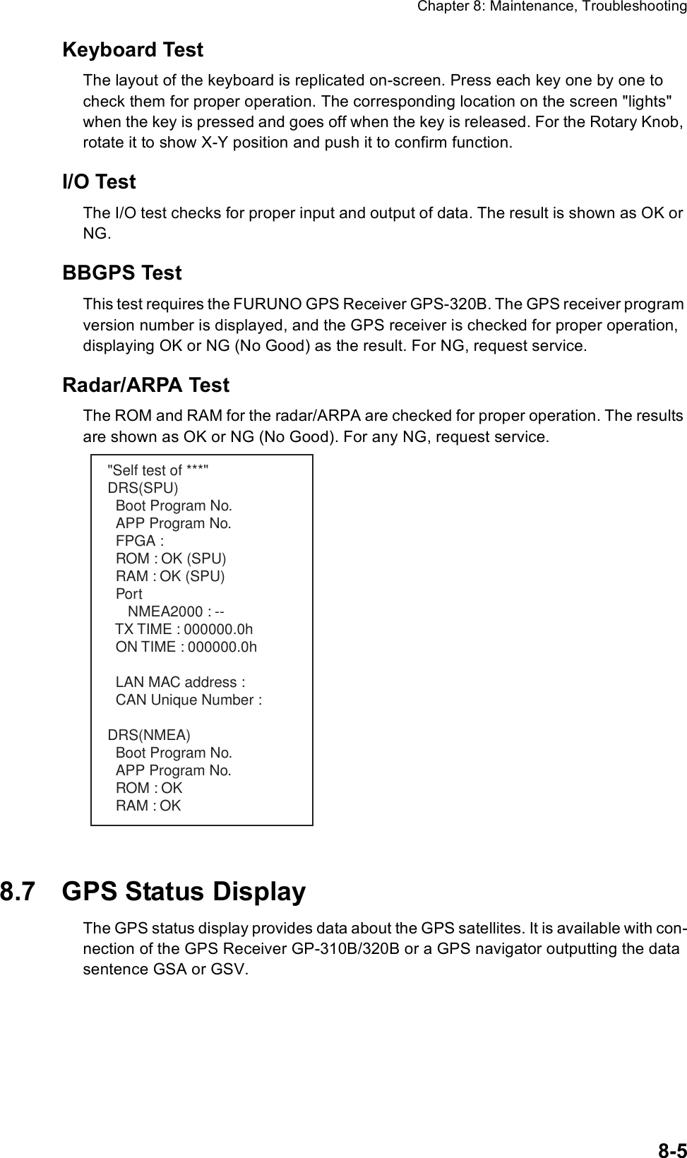 Chapter 8: Maintenance, Troubleshooting8-5Keyboard TestThe layout of the keyboard is replicated on-screen. Press each key one by one to check them for proper operation. The corresponding location on the screen &quot;lights&quot; when the key is pressed and goes off when the key is released. For the Rotary Knob, rotate it to show X-Y position and push it to confirm function.I/O TestThe I/O test checks for proper input and output of data. The result is shown as OK or NG.BBGPS TestThis test requires the FURUNO GPS Receiver GPS-320B. The GPS receiver program version number is displayed, and the GPS receiver is checked for proper operation, displaying OK or NG (No Good) as the result. For NG, request service.Radar/ARPA TestThe ROM and RAM for the radar/ARPA are checked for proper operation. The results are shown as OK or NG (No Good). For any NG, request service.8.7 GPS Status DisplayThe GPS status display provides data about the GPS satellites. It is available with con-nection of the GPS Receiver GP-310B/320B or a GPS navigator outputting the data sentence GSA or GSV.&quot;Self test of ***&quot;DRS(SPU)  Boot Program No.  APP Program No.  FPGA :   ROM : OK (SPU)  RAM : OK (SPU)  Port     NMEA2000 : --  TX TIME : 000000.0h  ON TIME : 000000.0h  LAN MAC address :   CAN Unique Number : DRS(NMEA)  Boot Program No.  APP Program No.  ROM : OK   RAM : OK 