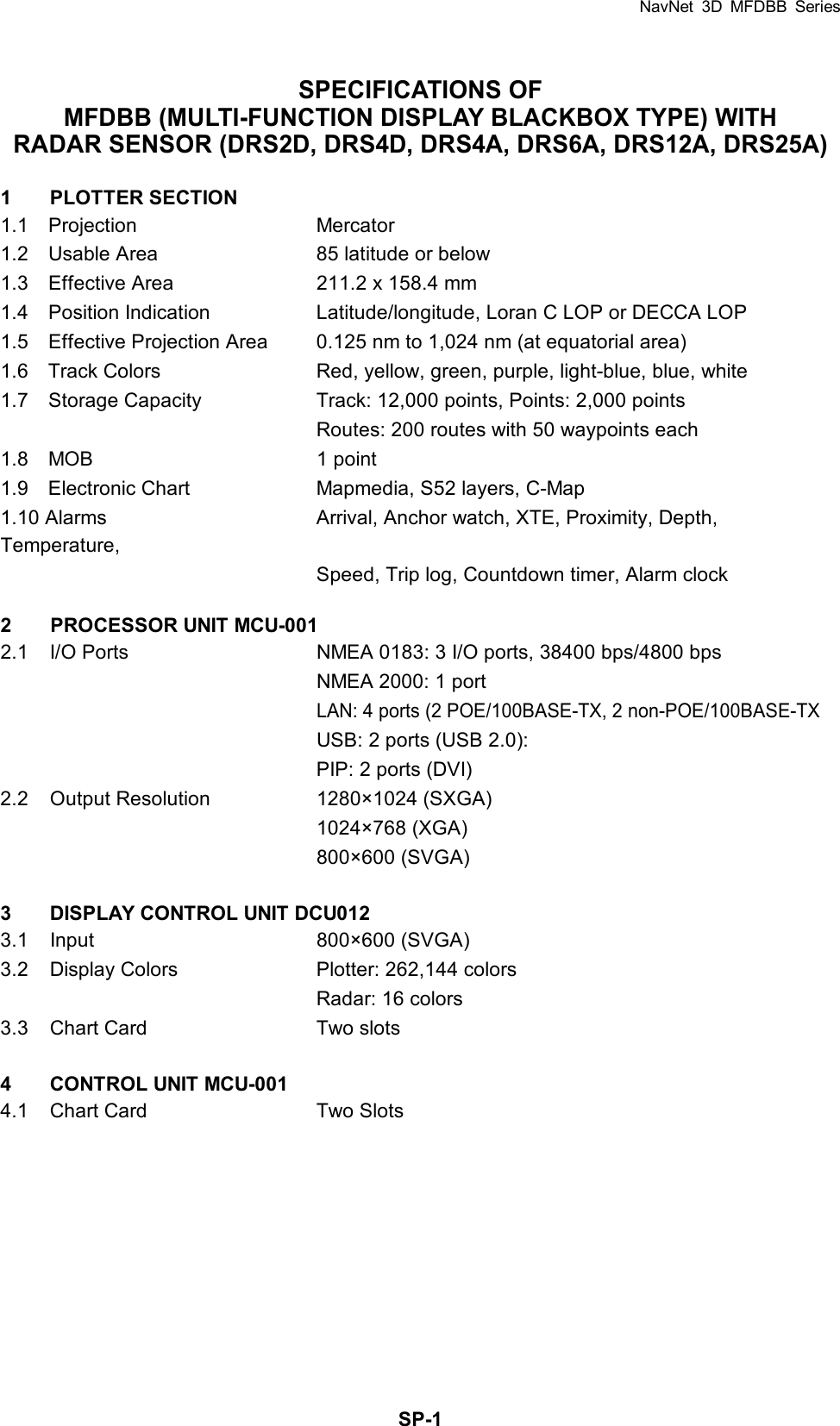 NavNet 3D MFDBB Series  SP-1SPECIFICATIONS OF MFDBB (MULTI-FUNCTION DISPLAY BLACKBOX TYPE) WITH RADAR SENSOR (DRS2D, DRS4D, DRS4A, DRS6A, DRS12A, DRS25A)  1 PLOTTER SECTION 1.1  Projection  Mercator 1.2    Usable Area  85 latitude or below 1.3    Effective Area  211.2 x 158.4 mm 1.4  Position Indication  Latitude/longitude, Loran C LOP or DECCA LOP 1.5    Effective Projection Area  0.125 nm to 1,024 nm (at equatorial area) 1.6    Track Colors  Red, yellow, green, purple, light-blue, blue, white 1.7    Storage Capacity  Track: 12,000 points, Points: 2,000 points     Routes: 200 routes with 50 waypoints each 1.8  MOB  1 point 1.9    Electronic Chart  Mapmedia, S52 layers, C-Map 1.10 Alarms  Arrival, Anchor watch, XTE, Proximity, Depth, Temperature,     Speed, Trip log, Countdown timer, Alarm clock  2  PROCESSOR UNIT MCU-001 2.1  I/O Ports  NMEA 0183: 3 I/O ports, 38400 bps/4800 bps     NMEA 2000: 1 port   LAN: 4 ports (2 POE/100BASE-TX, 2 non-POE/100BASE-TX   USB: 2 ports (USB 2.0):     PIP: 2 ports (DVI) 2.2  Output Resolution  1280×1024 (SXGA)    1024×768 (XGA)    800×600 (SVGA)  3  DISPLAY CONTROL UNIT DCU012 3.1 Input   800×600 (SVGA) 3.2  Display Colors  Plotter: 262,144 colors     Radar: 16 colors 3.3  Chart Card  Two slots  4  CONTROL UNIT MCU-001 4.1  Chart Card  Two Slots  