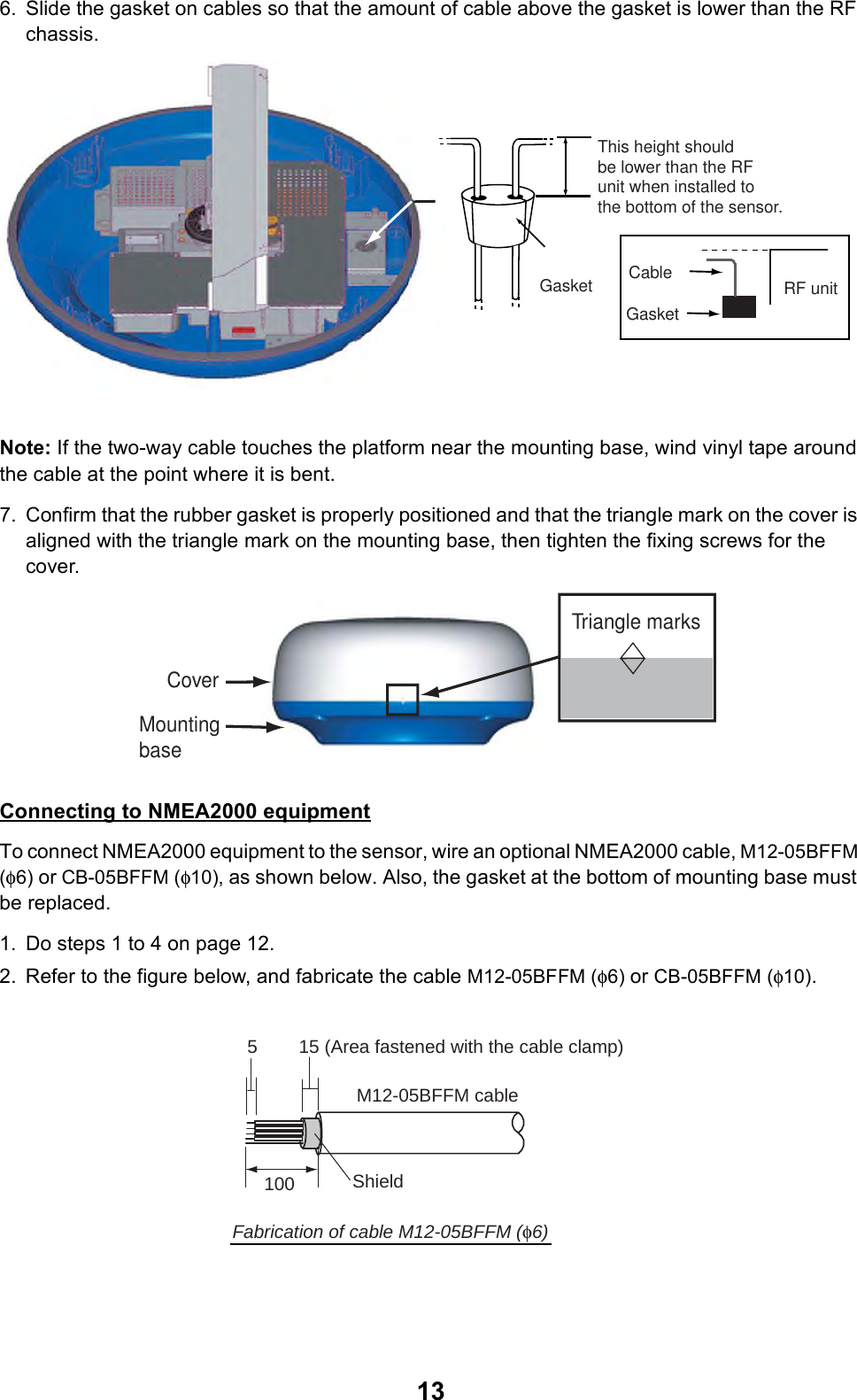 136. Slide the gasket on cables so that the amount of cable above the gasket is lower than the RF chassis.Note: If the two-way cable touches the platform near the mounting base, wind vinyl tape around the cable at the point where it is bent.7. Confirm that the rubber gasket is properly positioned and that the triangle mark on the cover is aligned with the triangle mark on the mounting base, then tighten the fixing screws for the cover. Connecting to NMEA2000 equipmentTo connect NMEA2000 equipment to the sensor, wire an optional NMEA2000 cable, M12-05BFFM (φ6) or CB-05BFFM (φ10), as shown below. Also, the gasket at the bottom of mounting base must be replaced.1. Do steps 1 to 4 on page 12.2. Refer to the figure below, and fabricate the cable M12-05BFFM (φ6) or CB-05BFFM (φ10).This height should be lower than the RF unit when installed to the bottom of the sensor.Gasket RF unitGasketCableTriangle marksCoverMounting base15 (Area fastened with the cable clamp)5M12-05BFFM cable100Fabrication of cable M12-05BFFM (φ6)Shield