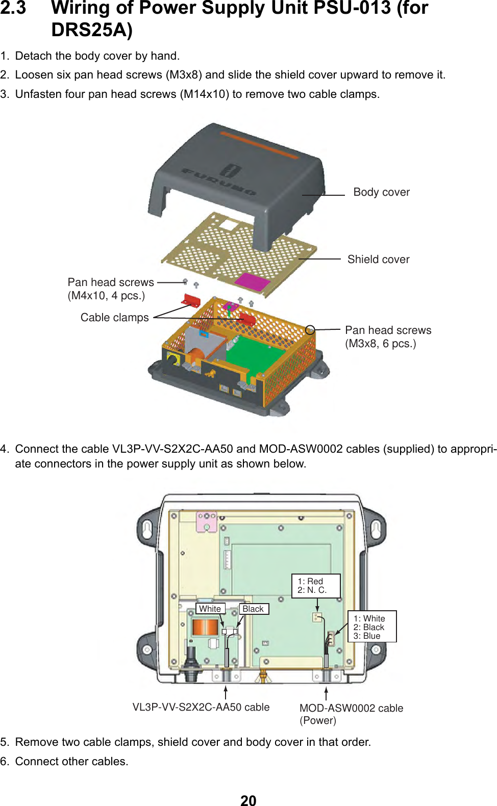 202.3 Wiring of Power Supply Unit PSU-013 (for DRS25A)1. Detach the body cover by hand.2. Loosen six pan head screws (M3x8) and slide the shield cover upward to remove it.3. Unfasten four pan head screws (M14x10) to remove two cable clamps.4. Connect the cable VL3P-VV-S2X2C-AA50 and MOD-ASW0002 cables (supplied) to appropri-ate connectors in the power supply unit as shown below.5. Remove two cable clamps, shield cover and body cover in that order.6. Connect other cables. Body coverShield coverPan head screws(M3x8, 6 pcs.)Pan head screws(M4x10, 4 pcs.)Cable clamps VL3P-VV-S2X2C-AA50 cable MOD-ASW0002 cable(Power)White Black 1: White2: Black3: Blue1: Red2: N. C.