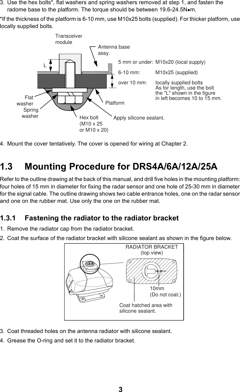 33. Use the hex bolts*, flat washers and spring washers removed at step 1, and fasten the radome base to the platform. The torque should be between 19.6-24.5Nzm.*If the thickness of the platform is 6-10 mm, use M10x25 bolts (supplied). For thicker platform, use locally supplied bolts.4. Mount the cover tentatively. The cover is opened for wiring at Chapter 2.1.3 Mounting Procedure for DRS4A/6A/12A/25ARefer to the outline drawing at the back of this manual, and drill five holes in the mounting platform: four holes of 15 mm in diameter for fixing the radar sensor and one hole of 25-30 mm in diameter for the signal cable. The outline drawing shows two cable entrance holes, one on the radar sensor and one on the rubber mat. Use only the one on the rubber mat.1.3.1 Fastening the radiator to the radiator bracket1. Remove the radiator cap from the radiator bracket.2. Coat the surface of the radiator bracket with silicone sealant as shown in the figure below.3. Coat threaded holes on the antenna radiator with silicone sealant.4. Grease the O-ring and set it to the radiator bracket.FlatwasherAntenna baseassy.SpringwasherPlatformHex bolt Apply silicone sealant.(M10 x 25or M10 x 20)Transceivermodule5 mm or under: M10x20 (local supply)6-10 mm:  M10x25 (supplied)over 10 mm:  locally supplied boltsAs for length, use the boltthe &quot;L&quot; shown in the figurein left becomes 10 to 15 mm.LRADIATOR BRACKET(top view)Coat hatched area withsilicone sealant.10mm (Do not coat.)