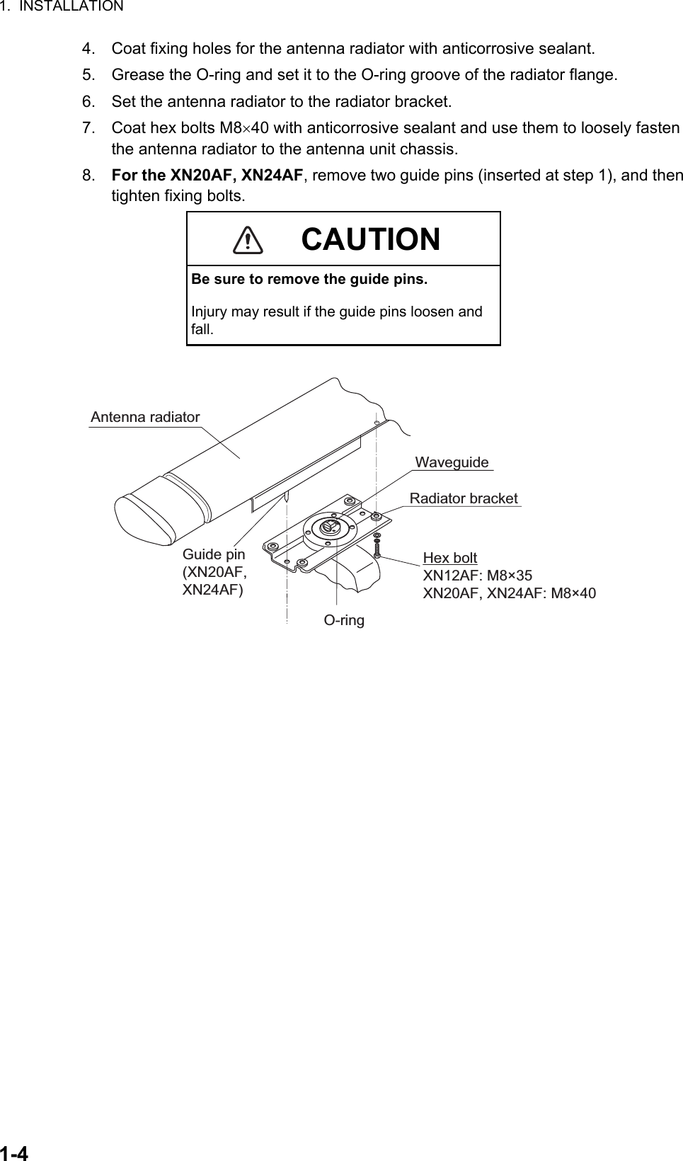 1.  INSTALLATION1-44. Coat fixing holes for the antenna radiator with anticorrosive sealant.5. Grease the O-ring and set it to the O-ring groove of the radiator flange.6. Set the antenna radiator to the radiator bracket.7. Coat hex bolts M840 with anticorrosive sealant and use them to loosely fasten the antenna radiator to the antenna unit chassis.8. For the XN20AF, XN24AF, remove two guide pins (inserted at step 1), and then tighten fixing bolts.CAUTIONBe sure to remove the guide pins.Injury may result if the guide pins loosen and fall.Antenna radiatorWaveguideRadiator bracketHex bolt XN12AF: M8×35XN20AF, XN24AF: M8×40O-ringGuide pin(XN20AF, XN24AF)