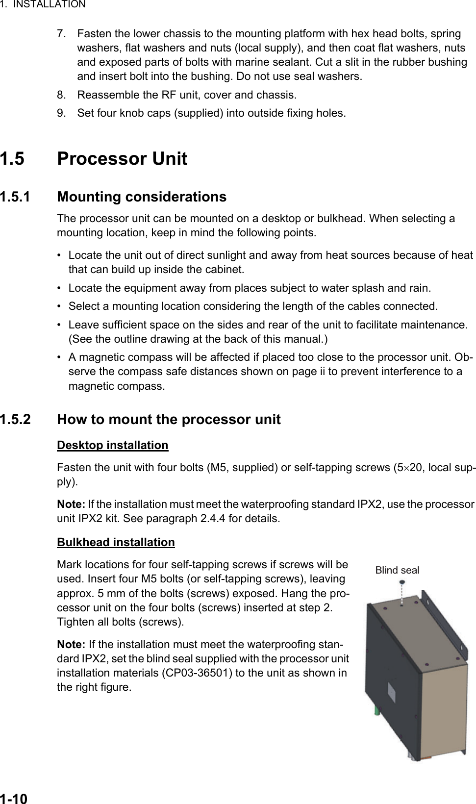 1.  INSTALLATION1-107. Fasten the lower chassis to the mounting platform with hex head bolts, spring washers, flat washers and nuts (local supply), and then coat flat washers, nuts and exposed parts of bolts with marine sealant. Cut a slit in the rubber bushing and insert bolt into the bushing. Do not use seal washers.8. Reassemble the RF unit, cover and chassis.9. Set four knob caps (supplied) into outside fixing holes.1.5 Processor Unit1.5.1 Mounting considerationsThe processor unit can be mounted on a desktop or bulkhead. When selecting a mounting location, keep in mind the following points.•  Locate the unit out of direct sunlight and away from heat sources because of heat that can build up inside the cabinet.•  Locate the equipment away from places subject to water splash and rain.•  Select a mounting location considering the length of the cables connected.•  Leave sufficient space on the sides and rear of the unit to facilitate maintenance. (See the outline drawing at the back of this manual.)•  A magnetic compass will be affected if placed too close to the processor unit. Ob-serve the compass safe distances shown on page ii to prevent interference to a magnetic compass.1.5.2 How to mount the processor unitDesktop installationFasten the unit with four bolts (M5, supplied) or self-tapping screws (520, local sup-ply).Note: If the installation must meet the waterproofing standard IPX2, use the processor unit IPX2 kit. See paragraph 2.4.4 for details.Bulkhead installationMark locations for four self-tapping screws if screws will be used. Insert four M5 bolts (or self-tapping screws), leaving approx. 5 mm of the bolts (screws) exposed. Hang the pro-cessor unit on the four bolts (screws) inserted at step 2. Tighten all bolts (screws).Note: If the installation must meet the waterproofing stan-dard IPX2, set the blind seal supplied with the processor unit installation materials (CP03-36501) to the unit as shown in the right figure.Blind seal