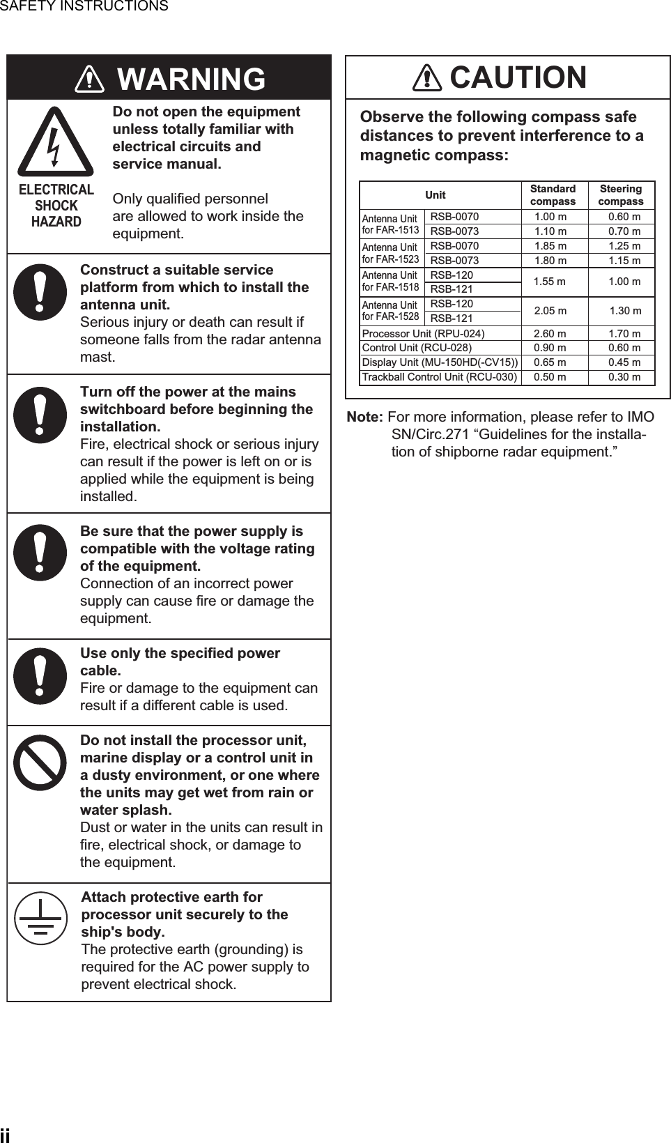 SAFETY INSTRUCTIONSiiCAUTIONObserve the following compass safe distances to prevent interference to a magnetic compass:Note: For more information, please refer to IMO SN/Circ.271 “Guidelines for the installa-tion of shipborne radar equipment.”  Do not open the equipmentunless totally familiar withelectrical circuits andservice manual.Only qualified personnelare allowed to work inside theequipment.WARNINGELECTRICALSHOCKHAZARDConstruct a suitable service platform from which to install the antenna unit.Serious injury or death can result if someone falls from the radar antenna mast.Turn off the power at the mains switchboard before beginning the installation.Fire, electrical shock or serious injury can result if the power is left on or is applied while the equipment is being installed.Be sure that the power supply is compatible with the voltage rating of the equipment.Connection of an incorrect power supply can cause fire or damage the equipment.Use only the specified power cable.Fire or damage to the equipment can result if a different cable is used.Do not install the processor unit, marine display or a control unit in a dusty environment, or one where the units may get wet from rain or water splash.Dust or water in the units can result in fire, electrical shock, or damage to the equipment.Attach protective earth for processor unit securely to the ship&apos;s body.The protective earth (grounding) is required for the AC power supply to prevent electrical shock.Unit StandardcompassSteeringcompassAntenna Unitfor FAR-1513Antenna Unitfor FAR-1523Antenna Unitfor FAR-1518RSB-0070  1.00 m  0.60 mRSB-0073  1.10 m  0.70 mRSB-0070  1.85 m  1.25 mRSB-0073  1.80 m  1.15 mRSB-120 RSB-121  RSB-120  RSB-121 Processor Unit (RPU-024)  2.60 m  1.70 mControl Unit (RCU-028)  0.90 m  0.60 mDisplay Unit (MU-150HD(-CV15))  0.65 m  0.45 mTrackball Control Unit (RCU-030)  0.50 m  0.30 mAntenna Unitfor FAR-15281.55 m  1.00 m2.05 m  1.30 m