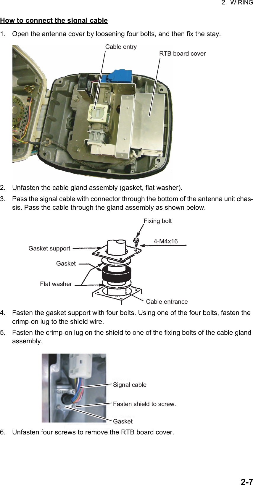 2.  WIRING2-7How to connect the signal cable1. Open the antenna cover by loosening four bolts, and then fix the stay.2. Unfasten the cable gland assembly (gasket, flat washer).3. Pass the signal cable with connector through the bottom of the antenna unit chas-sis. Pass the cable through the gland assembly as shown below.4. Fasten the gasket support with four bolts. Using one of the four bolts, fasten the crimp-on lug to the shield wire.5. Fasten the crimp-on lug on the shield to one of the fixing bolts of the cable gland assembly.6. Unfasten four screws to remove the RTB board cover.Cable entryRTB board coverCable entryGasket supportGasketFlat washer4-M4x16Fixing boltCable entranceSignal cableGasketFasten shield to screw.