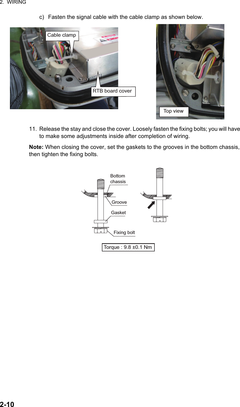 2.  WIRING2-10c) Fasten the signal cable with the cable clamp as shown below.11. Release the stay and close the cover. Loosely fasten the fixing bolts; you will have to make some adjustments inside after completion of wiring.Note: When closing the cover, set the gaskets to the grooves in the bottom chassis, then tighten the fixing bolts.Top viewRTB board coverCable clampBottom chassisGasketGrooveFixing boltTorque : 9.8 ±0.1 Nm