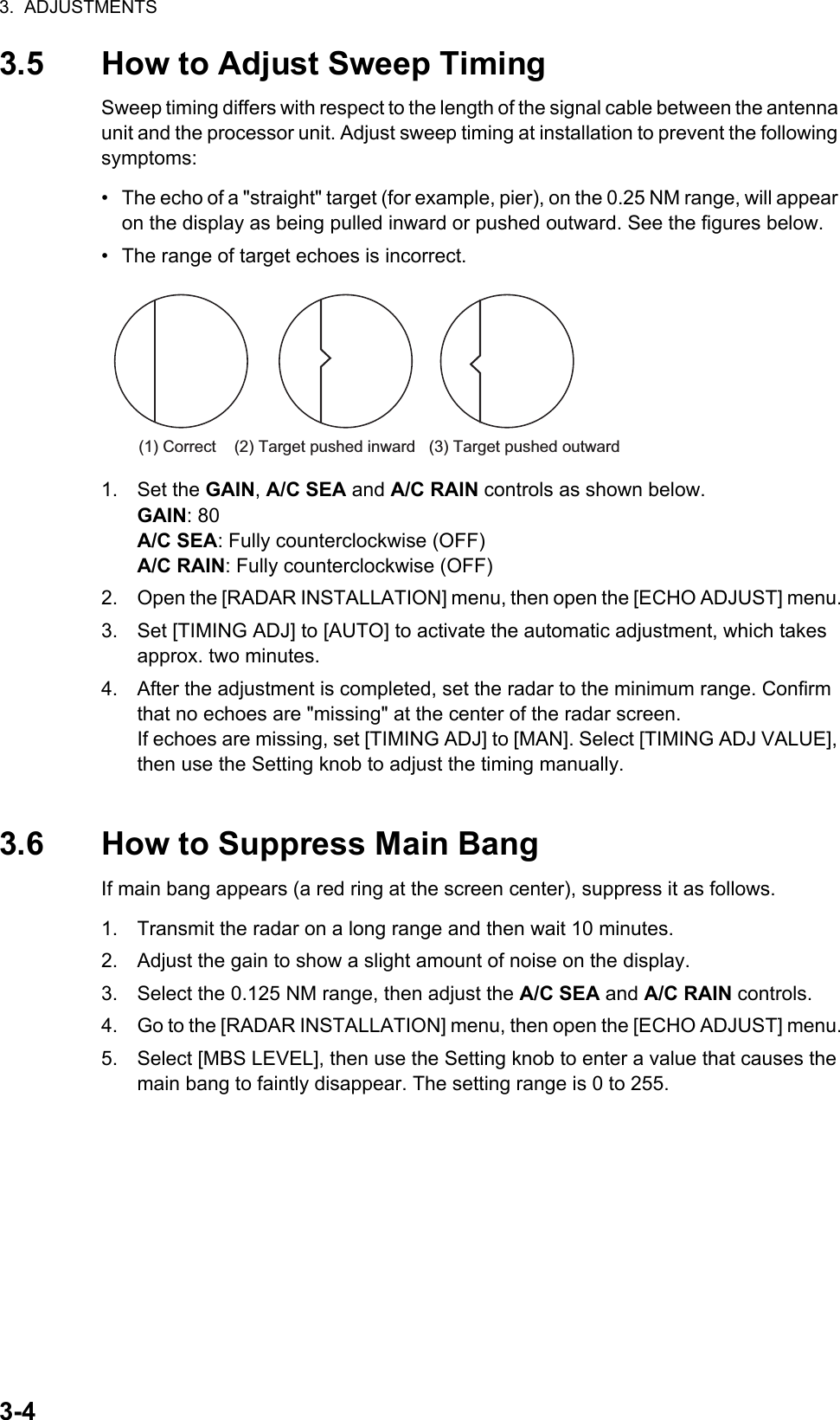 3.  ADJUSTMENTS3-43.5 How to Adjust Sweep TimingSweep timing differs with respect to the length of the signal cable between the antenna unit and the processor unit. Adjust sweep timing at installation to prevent the following symptoms:•  The echo of a &quot;straight&quot; target (for example, pier), on the 0.25 NM range, will appear on the display as being pulled inward or pushed outward. See the figures below.•  The range of target echoes is incorrect.1. Set the GAIN, A/C SEA and A/C RAIN controls as shown below.GAIN: 80A/C SEA: Fully counterclockwise (OFF)A/C RAIN: Fully counterclockwise (OFF)2. Open the [RADAR INSTALLATION] menu, then open the [ECHO ADJUST] menu.3. Set [TIMING ADJ] to [AUTO] to activate the automatic adjustment, which takes approx. two minutes.4. After the adjustment is completed, set the radar to the minimum range. Confirm that no echoes are &quot;missing&quot; at the center of the radar screen.If echoes are missing, set [TIMING ADJ] to [MAN]. Select [TIMING ADJ VALUE], then use the Setting knob to adjust the timing manually.3.6 How to Suppress Main BangIf main bang appears (a red ring at the screen center), suppress it as follows.1. Transmit the radar on a long range and then wait 10 minutes.2. Adjust the gain to show a slight amount of noise on the display.3. Select the 0.125 NM range, then adjust the A/C SEA and A/C RAIN controls.4. Go to the [RADAR INSTALLATION] menu, then open the [ECHO ADJUST] menu.5. Select [MBS LEVEL], then use the Setting knob to enter a value that causes the main bang to faintly disappear. The setting range is 0 to 255.(1) Correct    (2) Target pushed inward   (3) Target pushed outward