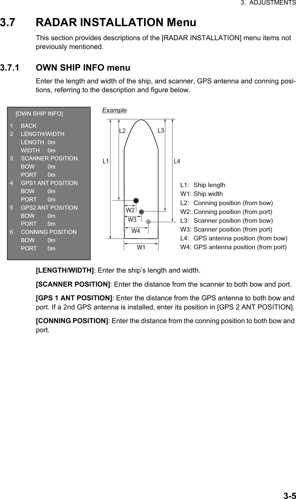 3.  ADJUSTMENTS3-53.7 RADAR INSTALLATION MenuThis section provides descriptions of the [RADAR INSTALLATION] menu items not previously mentioned.3.7.1 OWN SHIP INFO menuEnter the length and width of the ship, and scanner, GPS antenna and conning posi-tions, referring to the description and figure below.[LENGTH/WIDTH]: Enter the ship’s length and width.[SCANNER POSITION]: Enter the distance from the scanner to both bow and port.[GPS 1 ANT POSITION]: Enter the distance from the GPS antenna to both bow and port. If a 2nd GPS antenna is installed, enter its position in [GPS 2 ANT POSITION].[CONNING POSITION]: Enter the distance from the conning position to both bow and port.L1L1: Ship lengthW1: Ship widthL2:  Conning position (from bow)W2: Conning position (from port)L3:  Scanner position (from bow)W3: Scanner position (from port)L4:  GPS antenna position (from bow)W4: GPS antenna position (from port)W1L2W2W3W4L3L4Example[OWN SHIP INFO]1 BACK2 LENGTH/WIDTH LENGTH 0m WIDTH 0m3 SCANNER POSITION BOW  0m PORT 0m4 GPS1 ANT POSITION BOW  0m PORT 0m5 GPS2 ANT POSITION BOW  0m PORT 0m6 CONNING POSITION BOW  0m PORT 0m