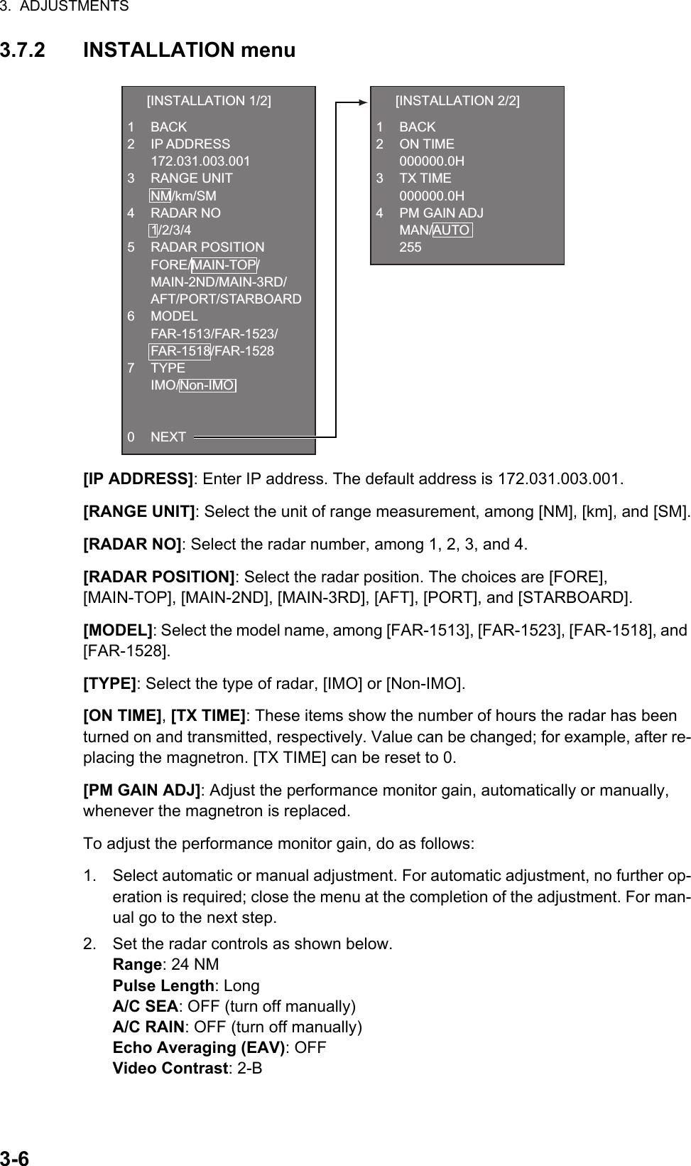 3.  ADJUSTMENTS3-63.7.2 INSTALLATION menu[IP ADDRESS]: Enter IP address. The default address is 172.031.003.001.[RANGE UNIT]: Select the unit of range measurement, among [NM], [km], and [SM].[RADAR NO]: Select the radar number, among 1, 2, 3, and 4.[RADAR POSITION]: Select the radar position. The choices are [FORE],[MAIN-TOP], [MAIN-2ND], [MAIN-3RD], [AFT], [PORT], and [STARBOARD].[MODEL]: Select the model name, among [FAR-1513], [FAR-1523], [FAR-1518], and [FAR-1528].[TYPE]: Select the type of radar, [IMO] or [Non-IMO].[ON TIME], [TX TIME]: These items show the number of hours the radar has been turned on and transmitted, respectively. Value can be changed; for example, after re-placing the magnetron. [TX TIME] can be reset to 0.[PM GAIN ADJ]: Adjust the performance monitor gain, automatically or manually, whenever the magnetron is replaced.To adjust the performance monitor gain, do as follows:1. Select automatic or manual adjustment. For automatic adjustment, no further op-eration is required; close the menu at the completion of the adjustment. For man-ual go to the next step.2. Set the radar controls as shown below.Range: 24 NMPulse Length: LongA/C SEA: OFF (turn off manually)A/C RAIN: OFF (turn off manually)Echo Averaging (EAV): OFFVideo Contrast: 2-B  [INSTALLATION 1/2]1 BACK2 IP ADDRESS 172.031.003.0013 RANGE UNIT NM/km/SM4 RADAR NO 1/2/3/45 RADAR POSITION FORE/MAIN-TOP/ MAIN-2ND/MAIN-3RD/ AFT/PORT/STARBOARD6 MODEL FAR-1513/FAR-1523/ FAR-1518/FAR-15287 TYPE IMO/Non-IMO0 NEXT  [INSTALLATION 2/2]1 BACK2 ON TIME 000000.0H3 TX TIME 000000.0H4 PM GAIN ADJ MAN/AUTO 255