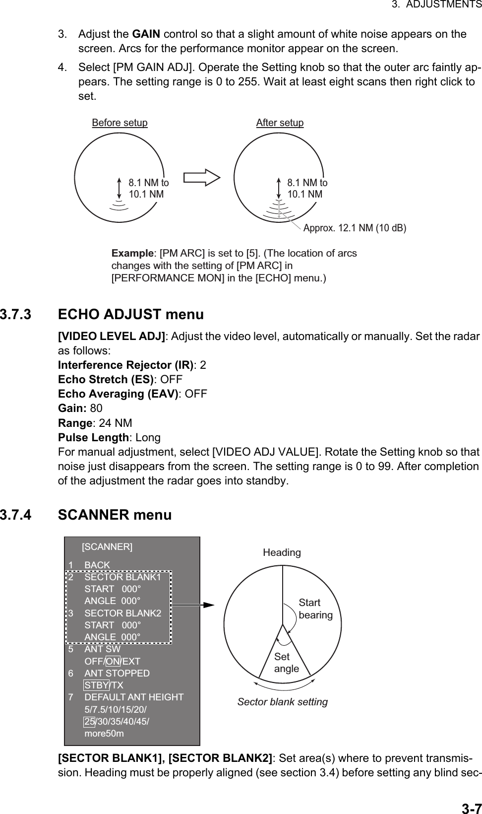 3.  ADJUSTMENTS3-73. Adjust the GAIN control so that a slight amount of white noise appears on the screen. Arcs for the performance monitor appear on the screen.4. Select [PM GAIN ADJ]. Operate the Setting knob so that the outer arc faintly ap-pears. The setting range is 0 to 255. Wait at least eight scans then right click to set.3.7.3 ECHO ADJUST menu[VIDEO LEVEL ADJ]: Adjust the video level, automatically or manually. Set the radar as follows:Interference Rejector (IR): 2Echo Stretch (ES): OFFEcho Averaging (EAV): OFFGain: 80Range: 24 NMPulse Length: LongFor manual adjustment, select [VIDEO ADJ VALUE]. Rotate the Setting knob so that noise just disappears from the screen. The setting range is 0 to 99. After completion of the adjustment the radar goes into standby.3.7.4 SCANNER menu[SECTOR BLANK1], [SECTOR BLANK2]: Set area(s) where to prevent transmis-sion. Heading must be properly aligned (see section 3.4) before setting any blind sec-Approx. 12.1 NM (10 dB)Before setupBefore setupAfter setupAfter setup8.1 NM to 10.1 NM8.1 NM to 10.1 NMExample: [PM ARC] is set to [5]. (The location of arcs changes with the setting of [PM ARC] in [PERFORMANCE MON] in the [ECHO] menu.)HeadingStart bearingSet angleSector blank setting  [SCANNER]1 BACK2 SECTOR BLANK1  START   000°  ANGLE  000°3 SECTOR BLANK2  START   000°  ANGLE  000°5 ANT SW OFF/ON/EXT6 ANT STOPPED STBY/TX7 DEFAULT ANT HEIGHT 5/7.5/10/15/20/ 25/30/35/40/45/ more50m