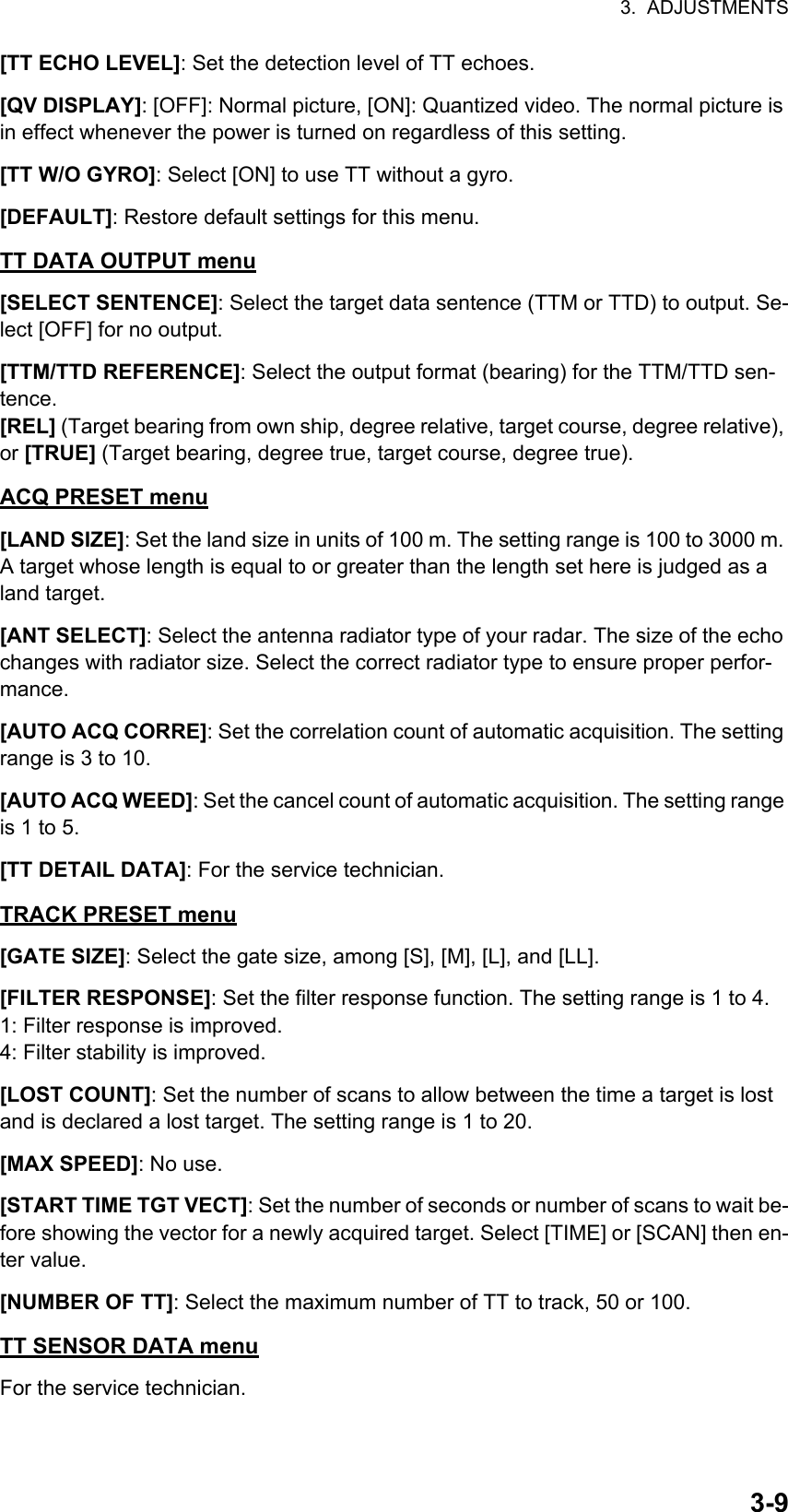 3.  ADJUSTMENTS3-9[TT ECHO LEVEL]: Set the detection level of TT echoes.[QV DISPLAY]: [OFF]: Normal picture, [ON]: Quantized video. The normal picture is in effect whenever the power is turned on regardless of this setting.[TT W/O GYRO]: Select [ON] to use TT without a gyro.[DEFAULT]: Restore default settings for this menu.TT DATA OUTPUT menu[SELECT SENTENCE]: Select the target data sentence (TTM or TTD) to output. Se-lect [OFF] for no output.[TTM/TTD REFERENCE]: Select the output format (bearing) for the TTM/TTD sen-tence.[REL] (Target bearing from own ship, degree relative, target course, degree relative), or [TRUE] (Target bearing, degree true, target course, degree true).ACQ PRESET menu[LAND SIZE]: Set the land size in units of 100 m. The setting range is 100 to 3000 m. A target whose length is equal to or greater than the length set here is judged as a land target.[ANT SELECT]: Select the antenna radiator type of your radar. The size of the echo changes with radiator size. Select the correct radiator type to ensure proper perfor-mance.[AUTO ACQ CORRE]: Set the correlation count of automatic acquisition. The setting range is 3 to 10.[AUTO ACQ WEED]: Set the cancel count of automatic acquisition. The setting range is 1 to 5.[TT DETAIL DATA]: For the service technician.TRACK PRESET menu[GATE SIZE]: Select the gate size, among [S], [M], [L], and [LL].[FILTER RESPONSE]: Set the filter response function. The setting range is 1 to 4.1: Filter response is improved.4: Filter stability is improved.[LOST COUNT]: Set the number of scans to allow between the time a target is lost and is declared a lost target. The setting range is 1 to 20.[MAX SPEED]: No use.[START TIME TGT VECT]: Set the number of seconds or number of scans to wait be-fore showing the vector for a newly acquired target. Select [TIME] or [SCAN] then en-ter value.[NUMBER OF TT]: Select the maximum number of TT to track, 50 or 100.TT SENSOR DATA menuFor the service technician.