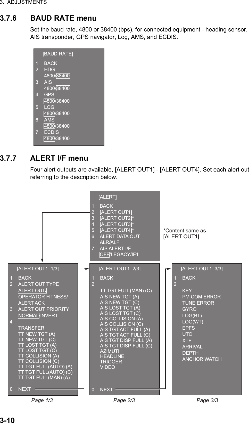 3.  ADJUSTMENTS3-103.7.6 BAUD RATE menuSet the baud rate, 4800 or 38400 (bps), for connected equipment - heading sensor, AIS transponder, GPS navigator, Log, AMS, and ECDIS.3.7.7 ALERT I/F menuFour alert outputs are available, [ALERT OUT1] - [ALERT OUT4]. Set each alert out referring to the description below.  [BAUD RATE]1 BACK2 HDG 4800/384003 AIS 4800/384004 GPS 4800/384005 LOG 4800/384006 AMS 4800/384007 ECDIS 4800/38400  [ALERT OUT1  1/3]1 BACK2 ALERT OUT TYPE ALERT OUT/ OPERATOR FITNESS/ ALERT ACK3  ALERT OUT PRIORITY NORMAL/INVERT4  TRANSFER  TT NEW TGT (A)  TT NEW TGT (C)  TT LOST TGT (A)  TT LOST TGT (C)  TT COLLISION (A)  TT COLLISION (C)  TT TGT FULL(AUTO) (A)  TT TGT FULL(AUTO) (C)  TT TGT FULL(MAN) (A) 0 NEXTPage 1/3 Page 2/3  [ALERT OUT1  2/3]1 BACK2  TT TGT FULL(MAN) (C) AIS NEW TGT (A)  AIS NEW TGT (C)  AIS LOST TGT (A)  AIS LOST TGT (C)  AIS COLLISION (A)  AIS COLLISION (C)  AIS TGT ACT FULL (A)  AIS TGT ACT FULL (C)  AIS TGT DISP FULL (A)  AIS TGT DISP FULL (C) AZIMUTH HEADLINE TRIGGER VIDEO0 NEXT  [ALERT OUT1  3/3]1 BACK2  KEY  PM COM ERROR TUNE ERROR GYRO LOG(BT) LOG(WT) EPFS UTC XTE ARRIVAL DEPTH ANCHOR WATCHPage 3/3*Content same as[ALERT OUT1].  [ALERT]1 BACK2 [ALERT OUT1]3 [ALERT OUT2]*4 [ALERT OUT3]*5 [ALERT OUT4]*6  ALERT DATA OUT ALR/ALF7 AIS ALERT I/F OFF/LEGACY/IF1