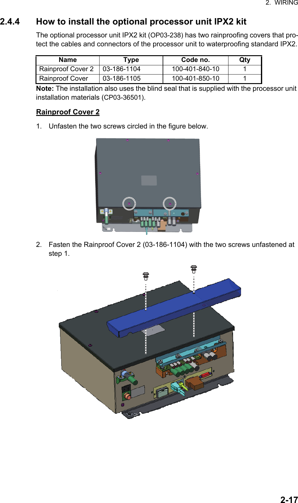 2.  WIRING2-172.4.4 How to install the optional processor unit IPX2 kitThe optional processor unit IPX2 kit (OP03-238) has two rainproofing covers that pro-tect the cables and connectors of the processor unit to waterproofing standard IPX2.Note: The installation also uses the blind seal that is supplied with the processor unit installation materials (CP03-36501).Rainproof Cover 21. Unfasten the two screws circled in the figure below.2. Fasten the Rainproof Cover 2 (03-186-1104) with the two screws unfastened at step 1.Name Type Code no. QtyRainproof Cover 2 03-186-1104 100-401-840-10 1Rainproof Cover 03-186-1105 100-401-850-10 1