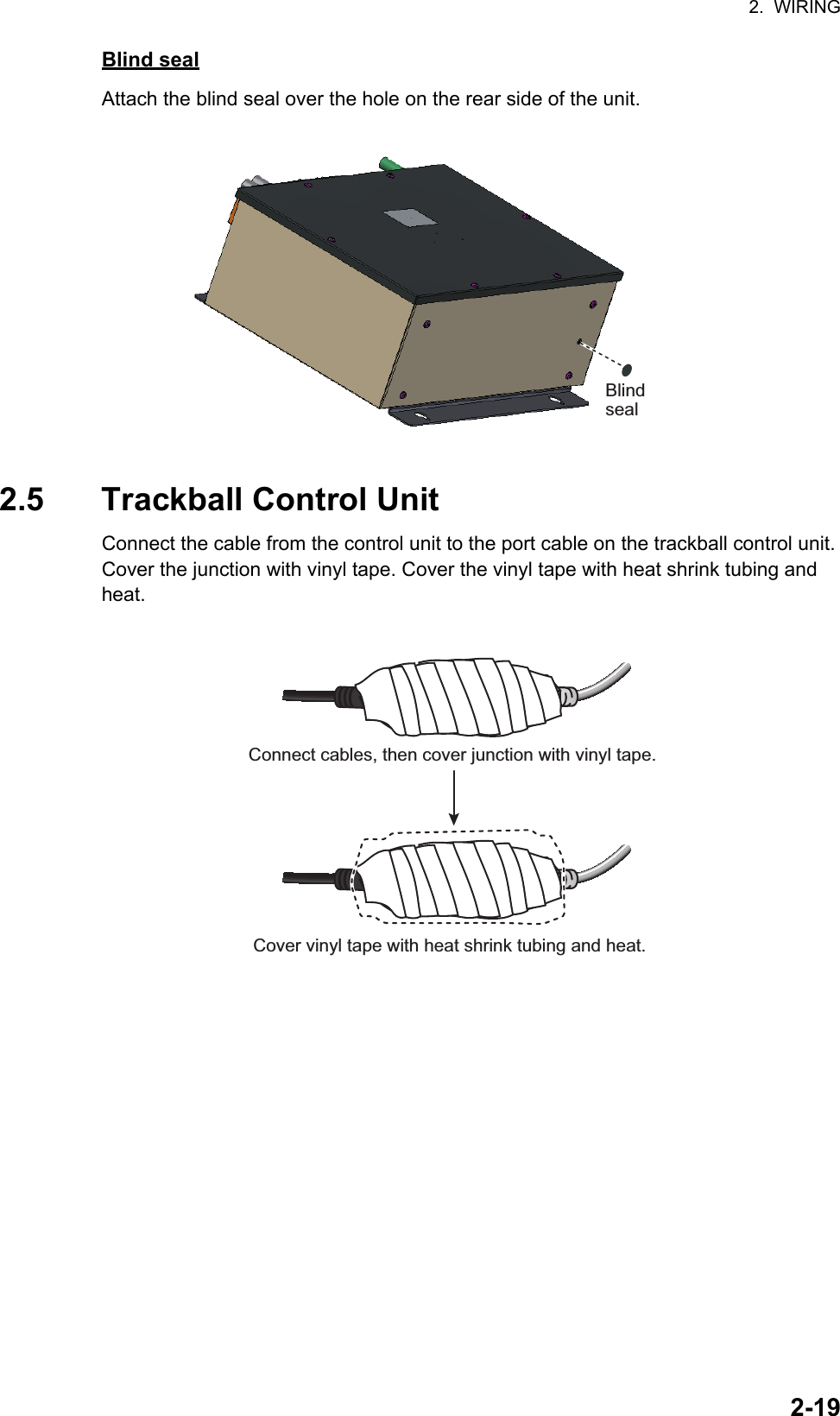 2.  WIRING2-19Blind sealAttach the blind seal over the hole on the rear side of the unit.2.5 Trackball Control UnitConnect the cable from the control unit to the port cable on the trackball control unit. Cover the junction with vinyl tape. Cover the vinyl tape with heat shrink tubing and heat.BlindsealConnect cables, then cover junction with vinyl tape.Cover vinyl tape with heat shrink tubing and heat.