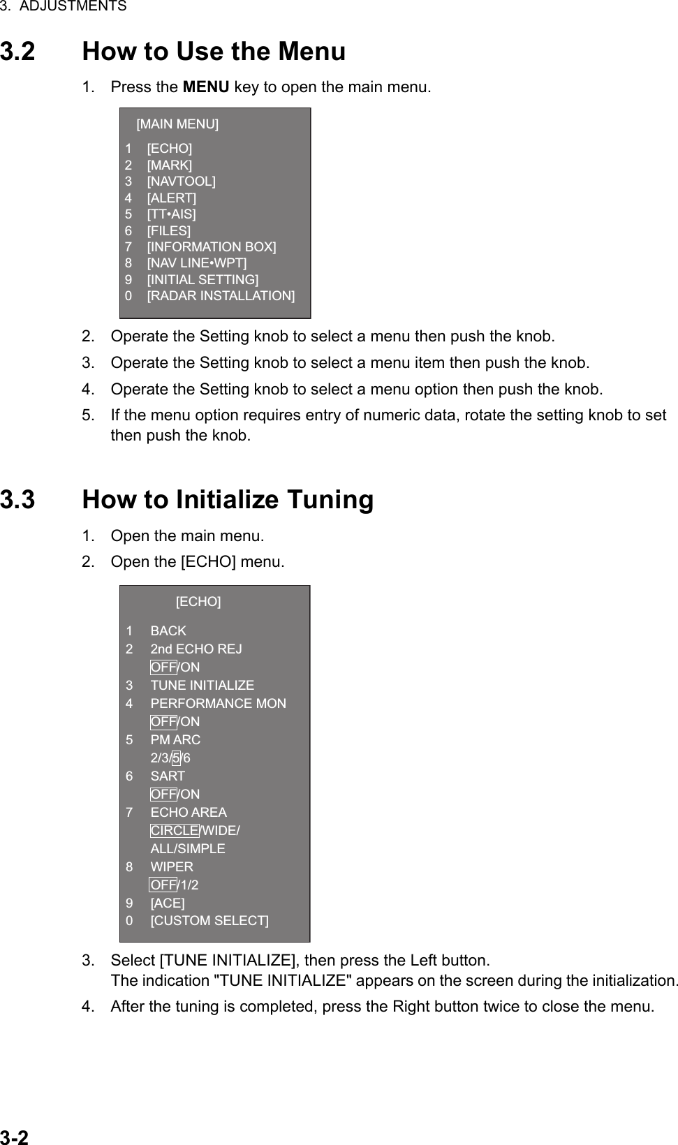 3.  ADJUSTMENTS3-23.2 How to Use the Menu1. Press the MENU key to open the main menu.2. Operate the Setting knob to select a menu then push the knob.3. Operate the Setting knob to select a menu item then push the knob.4. Operate the Setting knob to select a menu option then push the knob.5. If the menu option requires entry of numeric data, rotate the setting knob to set then push the knob.3.3 How to Initialize Tuning1. Open the main menu.2. Open the [ECHO] menu.3. Select [TUNE INITIALIZE], then press the Left button.The indication &quot;TUNE INITIALIZE&quot; appears on the screen during the initialization.4. After the tuning is completed, press the Right button twice to close the menu.[MAIN MENU]1 [ECHO]2 [MARK]3 [NAVTOOL]4 [ALERT]5 [TT•AIS]6 [FILES]7 [INFORMATION BOX]8 [NAV LINE•WPT]9 [INITIAL SETTING]0 [RADAR INSTALLATION][ECHO]1 BACK2  2nd ECHO REJ OFF/ON3 TUNE INITIALIZE4 PERFORMANCE MON OFF/ON5 PM ARC 2/3/5/66 SART OFF/ON7 ECHO AREA CIRCLE/WIDE/ ALL/SIMPLE8 WIPER OFF/1/29 [ACE]0 [CUSTOM SELECT]