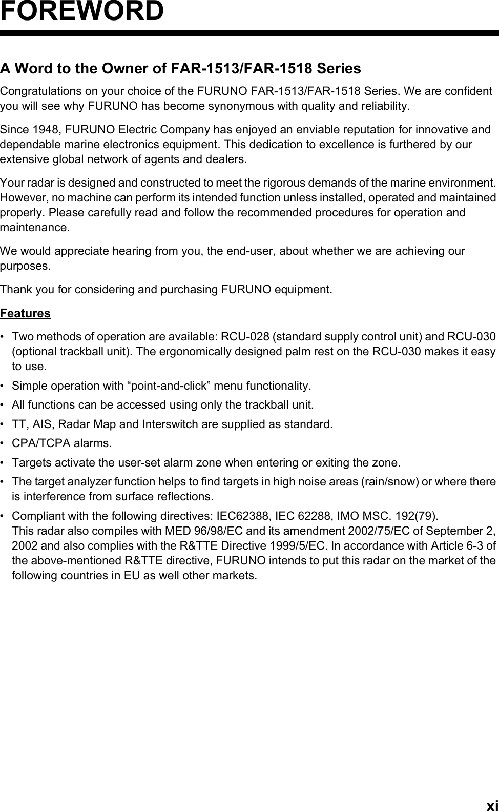 xiFOREWORDA Word to the Owner of FAR-1513/FAR-1518 SeriesCongratulations on your choice of the FURUNO FAR-1513/FAR-1518 Series. We are confident you will see why FURUNO has become synonymous with quality and reliability.Since 1948, FURUNO Electric Company has enjoyed an enviable reputation for innovative and dependable marine electronics equipment. This dedication to excellence is furthered by our extensive global network of agents and dealers.Your radar is designed and constructed to meet the rigorous demands of the marine environment. However, no machine can perform its intended function unless installed, operated and maintained properly. Please carefully read and follow the recommended procedures for operation and maintenance.We would appreciate hearing from you, the end-user, about whether we are achieving our purposes.Thank you for considering and purchasing FURUNO equipment.Features•  Two methods of operation are available: RCU-028 (standard supply control unit) and RCU-030 (optional trackball unit). The ergonomically designed palm rest on the RCU-030 makes it easy to use.•  Simple operation with “point-and-click” menu functionality.•  All functions can be accessed using only the trackball unit.•  TT, AIS, Radar Map and Interswitch are supplied as standard.• CPA/TCPA alarms.•  Targets activate the user-set alarm zone when entering or exiting the zone.•  The target analyzer function helps to find targets in high noise areas (rain/snow) or where there is interference from surface reflections.•  Compliant with the following directives: IEC62388, IEC 62288, IMO MSC. 192(79).This radar also compiles with MED 96/98/EC and its amendment 2002/75/EC of September 2, 2002 and also complies with the R&amp;TTE Directive 1999/5/EC. In accordance with Article 6-3 of the above-mentioned R&amp;TTE directive, FURUNO intends to put this radar on the market of the following countries in EU as well other markets.