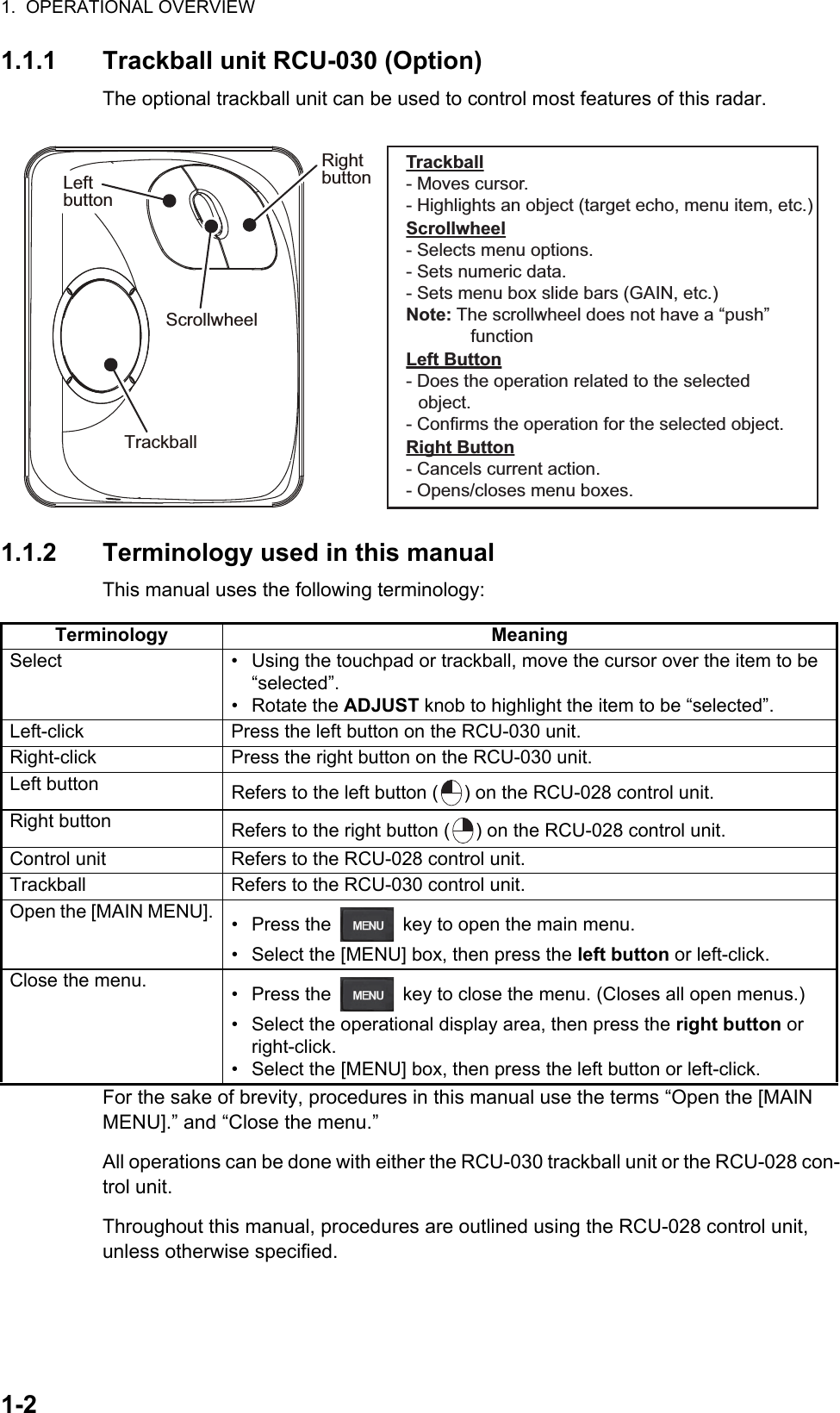 1.  OPERATIONAL OVERVIEW1-21.1.1 Trackball unit RCU-030 (Option)The optional trackball unit can be used to control most features of this radar.1.1.2 Terminology used in this manualThis manual uses the following terminology:For the sake of brevity, procedures in this manual use the terms “Open the [MAIN MENU].” and “Close the menu.”All operations can be done with either the RCU-030 trackball unit or the RCU-028 con-trol unit.Throughout this manual, procedures are outlined using the RCU-028 control unit, unless otherwise specified.Terminology MeaningSelect •  Using the touchpad or trackball, move the cursor over the item to be “selected”.• Rotate the ADJUST knob to highlight the item to be “selected”.Left-click Press the left button on the RCU-030 unit.Right-click Press the right button on the RCU-030 unit.Left button Refers to the left button ( ) on the RCU-028 control unit.Right button Refers to the right button ( ) on the RCU-028 control unit.Control unit Refers to the RCU-028 control unit.Trackball Refers to the RCU-030 control unit.Open the [MAIN MENU]. •  Press the   key to open the main menu. •  Select the [MENU] box, then press the left button or left-click.Close the menu. •  Press the   key to close the menu. (Closes all open menus.)•  Select the operational display area, then press the right button or right-click.•  Select the [MENU] box, then press the left button or left-click.TrackballRightbuttonScrollwheelLeftbuttonLeftbuttonLeft Button- Does the operation related to the selected object.- Confirms the operation for the selected object.Scrollwheel- Selects menu options.- Sets numeric data.- Sets menu box slide bars (GAIN, etc.)Note: The scrollwheel does not have a “push”  functionRight Button- Cancels current action.- Opens/closes menu boxes.Trackball- Moves cursor.- Highlights an object (target echo, menu item, etc.)