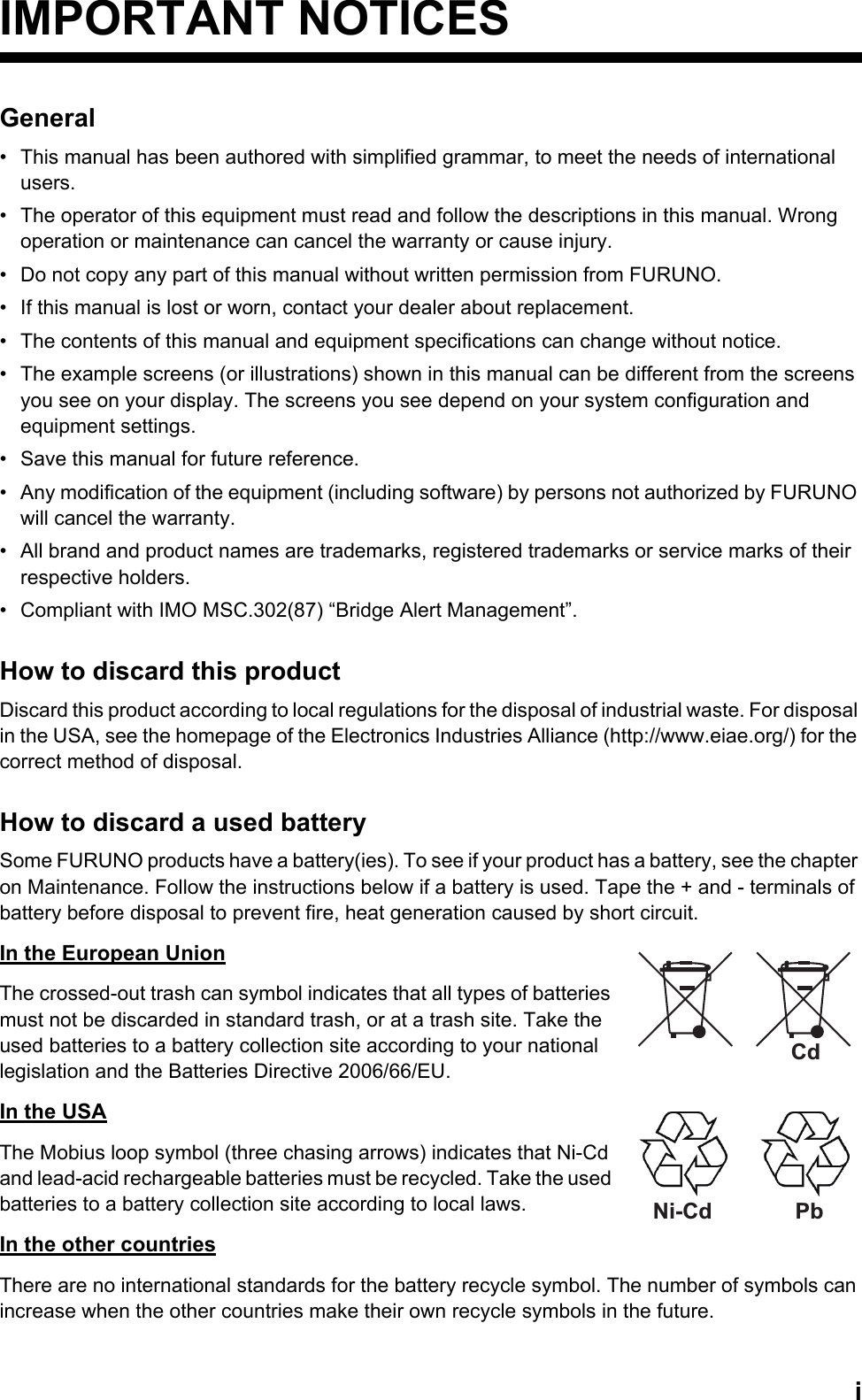 iIMPORTANT NOTICESGeneral•  This manual has been authored with simplified grammar, to meet the needs of international users.•  The operator of this equipment must read and follow the descriptions in this manual. Wrong operation or maintenance can cancel the warranty or cause injury.•  Do not copy any part of this manual without written permission from FURUNO.•  If this manual is lost or worn, contact your dealer about replacement.•  The contents of this manual and equipment specifications can change without notice.•  The example screens (or illustrations) shown in this manual can be different from the screens you see on your display. The screens you see depend on your system configuration and equipment settings.•  Save this manual for future reference.•  Any modification of the equipment (including software) by persons not authorized by FURUNO will cancel the warranty.•  All brand and product names are trademarks, registered trademarks or service marks of their respective holders.•  Compliant with IMO MSC.302(87) “Bridge Alert Management”.How to discard this productDiscard this product according to local regulations for the disposal of industrial waste. For disposal in the USA, see the homepage of the Electronics Industries Alliance (http://www.eiae.org/) for the correct method of disposal.How to discard a used batterySome FURUNO products have a battery(ies). To see if your product has a battery, see the chapter on Maintenance. Follow the instructions below if a battery is used. Tape the + and - terminals of battery before disposal to prevent fire, heat generation caused by short circuit.In the European UnionThe crossed-out trash can symbol indicates that all types of batteries must not be discarded in standard trash, or at a trash site. Take the used batteries to a battery collection site according to your national legislation and the Batteries Directive 2006/66/EU.In the USAThe Mobius loop symbol (three chasing arrows) indicates that Ni-Cd and lead-acid rechargeable batteries must be recycled. Take the used batteries to a battery collection site according to local laws.In the other countriesThere are no international standards for the battery recycle symbol. The number of symbols can increase when the other countries make their own recycle symbols in the future.CdNi-Cd Pb