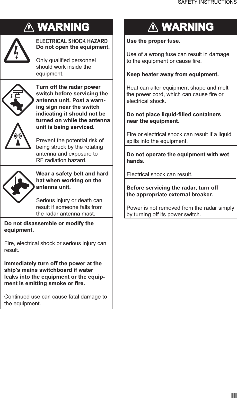 SAFETY INSTRUCTIONSiiiWARNINGWARNINGELECTRICAL SHOCK HAZARDDo not open the equipment.Only qualified personnelshould work inside theequipment.Turn off the radar powerswitch before servicing the antenna unit. Post a warn-ing sign near the switchindicating it should not beturned on while the antennaunit is being serviced.Prevent the potential risk ofbeing struck by the rotatingantenna and exposure to RF radiation hazard.Wear a safety belt and hardhat when working on the antenna unit.Serious injury or death canresult if someone falls fromthe radar antenna mast.Do not disassemble or modify theequipment.Fire, electrical shock or serious injury canresult.Immediately turn off the power at theship&apos;s mains switchboard if waterleaks into the equipment or the equip-ment is emitting smoke or fire.Continued use can cause fatal damage tothe equipment.WARNINGWARNINGUse the proper fuse.Use of a wrong fuse can result in damageto the equipment or cause fire.Keep heater away from equipment.Heat can alter equipment shape and meltthe power cord, which can cause fire orelectrical shock.Do not place liquid-filled containersnear the equipment.Fire or electrical shock can result if a liquidspills into the equipment.Do not operate the equipment with wethands.Electrical shock can result.Before servicing the radar, turn offthe appropriate external breaker.Power is not removed from the radar simply by turning off its power switch.