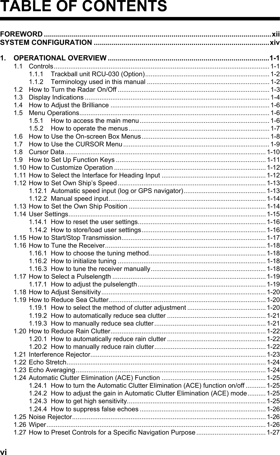 viTABLE OF CONTENTSFOREWORD ..................................................................................................................xiiSYSTEM CONFIGURATION ........................................................................................xiv1. OPERATIONAL OVERVIEW .................................................................................1-11.1 Controls...................................................................................................................... 1-11.1.1 Trackball unit RCU-030 (Option).................................................................... 1-21.1.2 Terminology used in this manual ................................................................... 1-21.2 How to Turn the Radar On/Off ................................................................................... 1-31.3 Display Indications ..................................................................................................... 1-41.4 How to Adjust the Brilliance ....................................................................................... 1-61.5 Menu Operations........................................................................................................ 1-61.5.1 How to access the main menu....................................................................... 1-61.5.2 How to operate the menus .............................................................................1-71.6 How to Use the On-screen Box Menus...................................................................... 1-81.7 How to Use the CURSOR Menu ................................................................................ 1-91.8 Cursor Data.............................................................................................................. 1-101.9 How to Set Up Function Keys .................................................................................. 1-111.10 How to Customize Operation ................................................................................... 1-121.11 How to Select the Interface for Heading Input ......................................................... 1-121.12 How to Set Own Ship’s Speed ................................................................................. 1-131.12.1 Automatic speed input (log or GPS navigator)............................................. 1-131.12.2 Manual speed input...................................................................................... 1-141.13 How to Set the Own Ship Position ........................................................................... 1-141.14 User Settings............................................................................................................ 1-151.14.1 How to reset the user settings...................................................................... 1-161.14.2 How to store/load user settings.................................................................... 1-161.15 How to Start/Stop Transmission............................................................................... 1-171.16 How to Tune the Receiver........................................................................................ 1-181.16.1 How to choose the tuning method................................................................ 1-181.16.2 How to initialize tuning ................................................................................. 1-181.16.3 How to tune the receiver manually............................................................... 1-181.17 How to Select a Pulselength .................................................................................... 1-191.17.1 How to adjust the pulselength...................................................................... 1-191.18 How to Adjust Sensitivity.......................................................................................... 1-201.19 How to Reduce Sea Clutter...................................................................................... 1-201.19.1 How to select the method of clutter adjustment ........................................... 1-201.19.2 How to automatically reduce sea clutter ...................................................... 1-211.19.3 How to manually reduce sea clutter............................................................. 1-211.20 How to Reduce Rain Clutter..................................................................................... 1-221.20.1 How to automatically reduce rain clutter ...................................................... 1-221.20.2 How to manually reduce rain clutter............................................................. 1-221.21 Interference Rejector................................................................................................ 1-231.22 Echo Stretch............................................................................................................. 1-241.23 Echo Averaging........................................................................................................ 1-241.24 Automatic Clutter Elimination (ACE) Function ......................................................... 1-251.24.1 How to turn the Automatic Clutter Elimination (ACE) function on/off ........... 1-251.24.2 How to adjust the gain in Automatic Clutter Elimination (ACE) mode.......... 1-251.24.3 How to get high sensitivity............................................................................ 1-251.24.4 How to suppress false echoes ..................................................................... 1-261.25 Noise Rejector.......................................................................................................... 1-261.26 Wiper........................................................................................................................ 1-261.27 How to Preset Controls for a Specific Navigation Purpose ...................................... 1-27