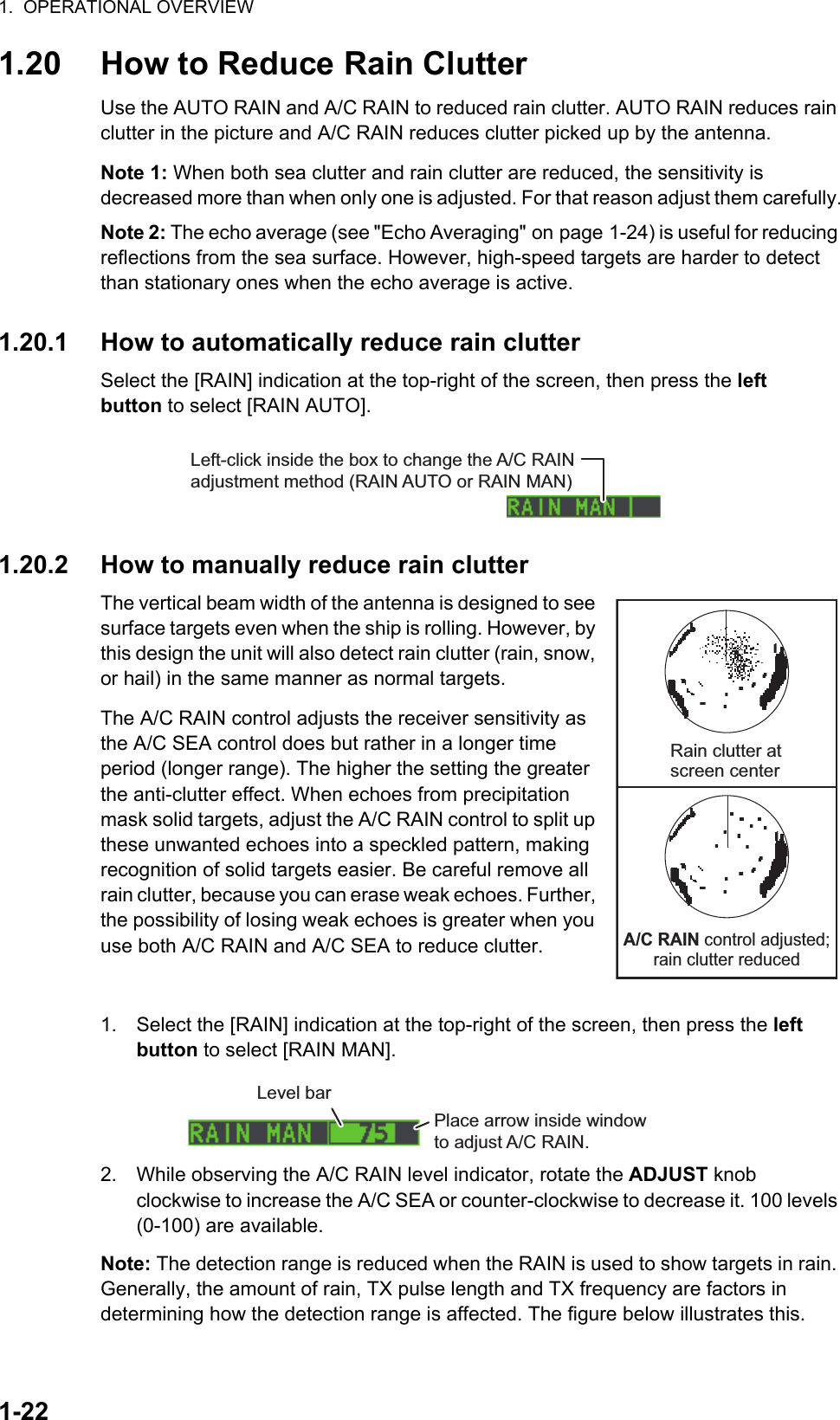 1.  OPERATIONAL OVERVIEW1-221.20 How to Reduce Rain ClutterUse the AUTO RAIN and A/C RAIN to reduced rain clutter. AUTO RAIN reduces rain clutter in the picture and A/C RAIN reduces clutter picked up by the antenna.Note 1: When both sea clutter and rain clutter are reduced, the sensitivity is decreased more than when only one is adjusted. For that reason adjust them carefully.Note 2: The echo average (see &quot;Echo Averaging&quot; on page 1-24) is useful for reducing reflections from the sea surface. However, high-speed targets are harder to detect than stationary ones when the echo average is active.1.20.1 How to automatically reduce rain clutterSelect the [RAIN] indication at the top-right of the screen, then press the left button to select [RAIN AUTO].1.20.2 How to manually reduce rain clutterThe vertical beam width of the antenna is designed to see surface targets even when the ship is rolling. However, by this design the unit will also detect rain clutter (rain, snow, or hail) in the same manner as normal targets.The A/C RAIN control adjusts the receiver sensitivity as the A/C SEA control does but rather in a longer time period (longer range). The higher the setting the greater the anti-clutter effect. When echoes from precipitation mask solid targets, adjust the A/C RAIN control to split up these unwanted echoes into a speckled pattern, making recognition of solid targets easier. Be careful remove all rain clutter, because you can erase weak echoes. Further, the possibility of losing weak echoes is greater when you use both A/C RAIN and A/C SEA to reduce clutter.1. Select the [RAIN] indication at the top-right of the screen, then press the left button to select [RAIN MAN].2. While observing the A/C RAIN level indicator, rotate the ADJUST knob clockwise to increase the A/C SEA or counter-clockwise to decrease it. 100 levels (0-100) are available.Note: The detection range is reduced when the RAIN is used to show targets in rain. Generally, the amount of rain, TX pulse length and TX frequency are factors in determining how the detection range is affected. The figure below illustrates this.Left-click inside the box to change the A/C RAIN adjustment method (RAIN AUTO or RAIN MAN)Rain clutter atscreen center           A/C RAIN control adjusted;rain clutter reducedPlace arrow inside window to adjust A/C RAIN.Level bar