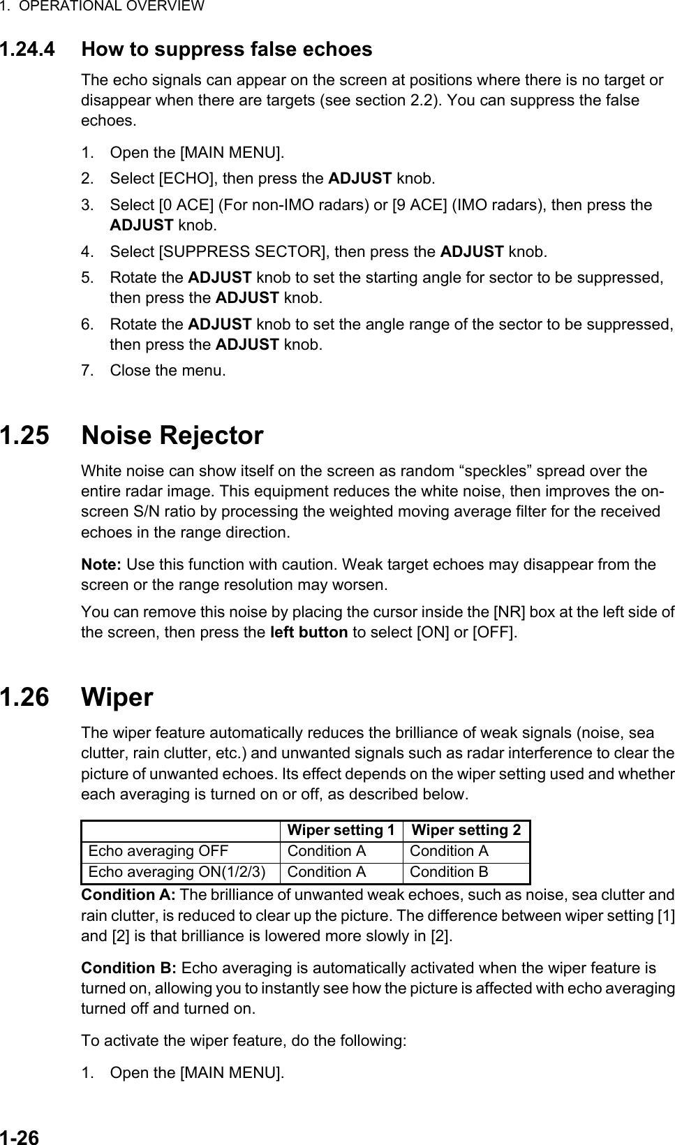 1.  OPERATIONAL OVERVIEW1-261.24.4 How to suppress false echoesThe echo signals can appear on the screen at positions where there is no target or disappear when there are targets (see section 2.2). You can suppress the false echoes.1. Open the [MAIN MENU].2. Select [ECHO], then press the ADJUST knob.3. Select [0 ACE] (For non-IMO radars) or [9 ACE] (IMO radars), then press the ADJUST knob.4. Select [SUPPRESS SECTOR], then press the ADJUST knob.5. Rotate the ADJUST knob to set the starting angle for sector to be suppressed, then press the ADJUST knob.6. Rotate the ADJUST knob to set the angle range of the sector to be suppressed, then press the ADJUST knob.7. Close the menu.1.25 Noise RejectorWhite noise can show itself on the screen as random “speckles” spread over the entire radar image. This equipment reduces the white noise, then improves the on-screen S/N ratio by processing the weighted moving average filter for the received echoes in the range direction.Note: Use this function with caution. Weak target echoes may disappear from the screen or the range resolution may worsen.You can remove this noise by placing the cursor inside the [NR] box at the left side of the screen, then press the left button to select [ON] or [OFF].1.26 WiperThe wiper feature automatically reduces the brilliance of weak signals (noise, sea clutter, rain clutter, etc.) and unwanted signals such as radar interference to clear the picture of unwanted echoes. Its effect depends on the wiper setting used and whether each averaging is turned on or off, as described below.Condition A: The brilliance of unwanted weak echoes, such as noise, sea clutter and rain clutter, is reduced to clear up the picture. The difference between wiper setting [1] and [2] is that brilliance is lowered more slowly in [2].Condition B: Echo averaging is automatically activated when the wiper feature is turned on, allowing you to instantly see how the picture is affected with echo averaging turned off and turned on.To activate the wiper feature, do the following:1. Open the [MAIN MENU].Wiper setting 1 Wiper setting 2Echo averaging OFF Condition A Condition AEcho averaging ON(1/2/3) Condition A Condition B