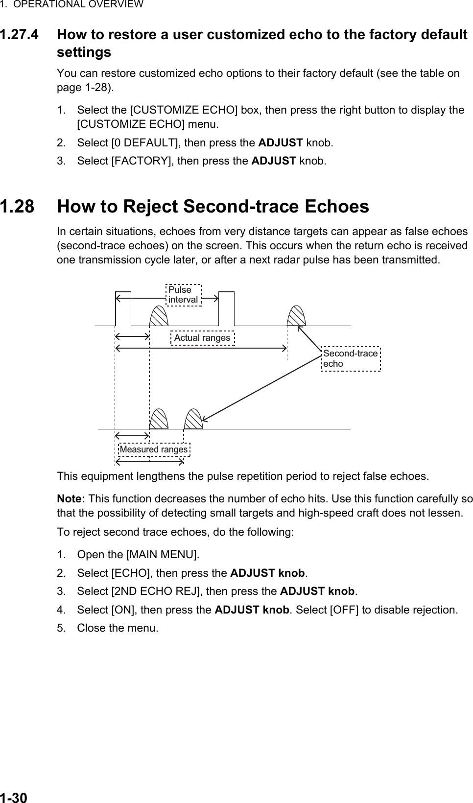 1.  OPERATIONAL OVERVIEW1-301.27.4 How to restore a user customized echo to the factory default settingsYou can restore customized echo options to their factory default (see the table on page 1-28).1. Select the [CUSTOMIZE ECHO] box, then press the right button to display the [CUSTOMIZE ECHO] menu.2. Select [0 DEFAULT], then press the ADJUST knob.3. Select [FACTORY], then press the ADJUST knob.1.28 How to Reject Second-trace EchoesIn certain situations, echoes from very distance targets can appear as false echoes (second-trace echoes) on the screen. This occurs when the return echo is received one transmission cycle later, or after a next radar pulse has been transmitted.This equipment lengthens the pulse repetition period to reject false echoes.Note: This function decreases the number of echo hits. Use this function carefully so that the possibility of detecting small targets and high-speed craft does not lessen.To reject second trace echoes, do the following:1. Open the [MAIN MENU].2. Select [ECHO], then press the ADJUST knob.3. Select [2ND ECHO REJ], then press the ADJUST knob.4. Select [ON], then press the ADJUST knob. Select [OFF] to disable rejection.5. Close the menu.Pulse intervalActual rangesSecond-trace echoMeasured ranges