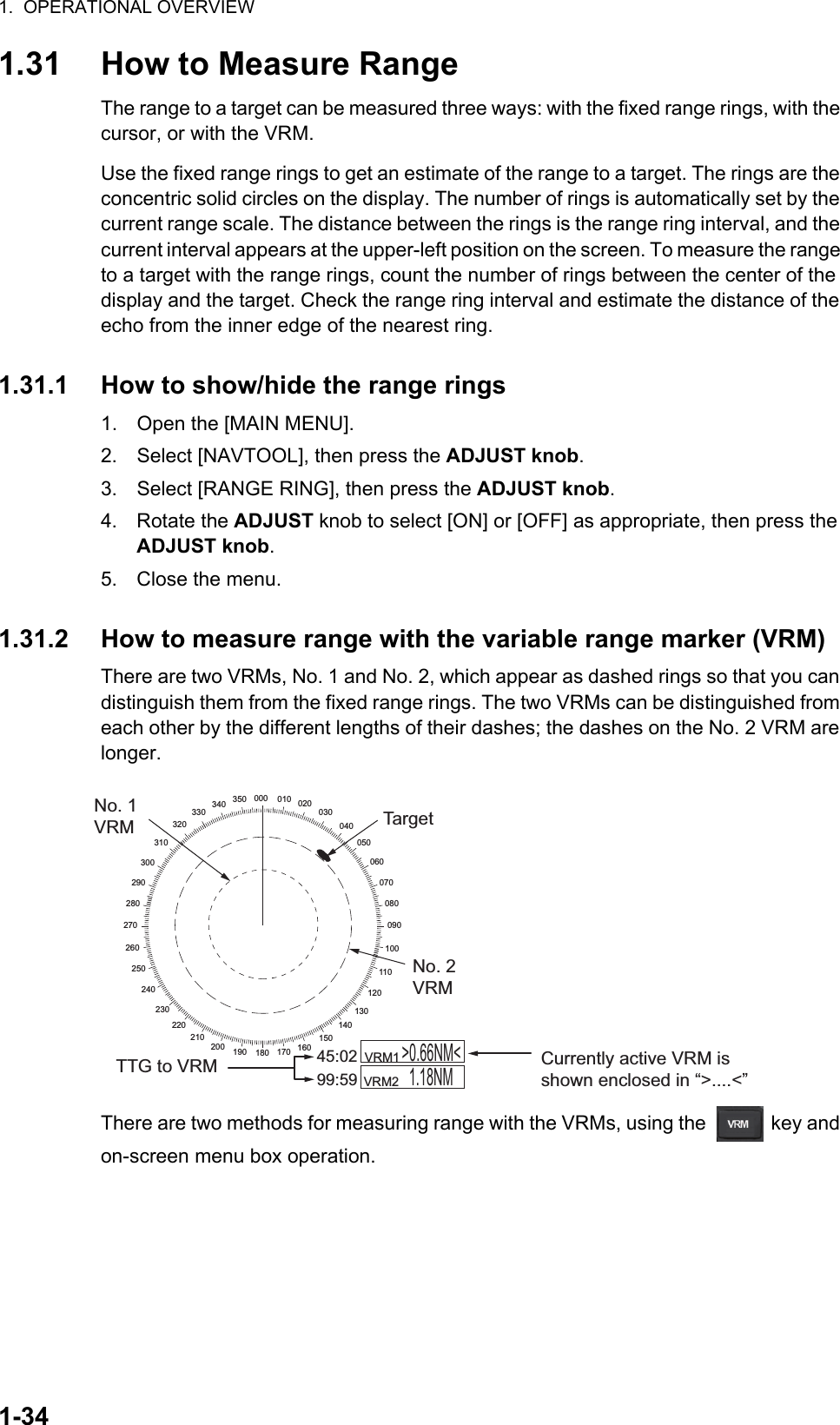 1.  OPERATIONAL OVERVIEW1-341.31 How to Measure RangeThe range to a target can be measured three ways: with the fixed range rings, with the cursor, or with the VRM. Use the fixed range rings to get an estimate of the range to a target. The rings are the concentric solid circles on the display. The number of rings is automatically set by the current range scale. The distance between the rings is the range ring interval, and the current interval appears at the upper-left position on the screen. To measure the range to a target with the range rings, count the number of rings between the center of the display and the target. Check the range ring interval and estimate the distance of the echo from the inner edge of the nearest ring.1.31.1 How to show/hide the range rings1. Open the [MAIN MENU].2. Select [NAVTOOL], then press the ADJUST knob.3. Select [RANGE RING], then press the ADJUST knob.4. Rotate the ADJUST knob to select [ON] or [OFF] as appropriate, then press the ADJUST knob.5. Close the menu.1.31.2 How to measure range with the variable range marker (VRM)There are two VRMs, No. 1 and No. 2, which appear as dashed rings so that you can distinguish them from the fixed range rings. The two VRMs can be distinguished from each other by the different lengths of their dashes; the dashes on the No. 2 VRM are longer.There are two methods for measuring range with the VRMs, using the   key and on-screen menu box operation.000 010 020030040050060070080090100110120130140150160170180190200210220230240250260270280290300310320330340 350    VRM1         VRM2  &gt;0.66NM&lt;1.18NM45:0299:59TTG to VRMNo. 1 VRMNo. 2 VRMTargetCurrently active VRM is shown enclosed in “&gt;....&lt;”