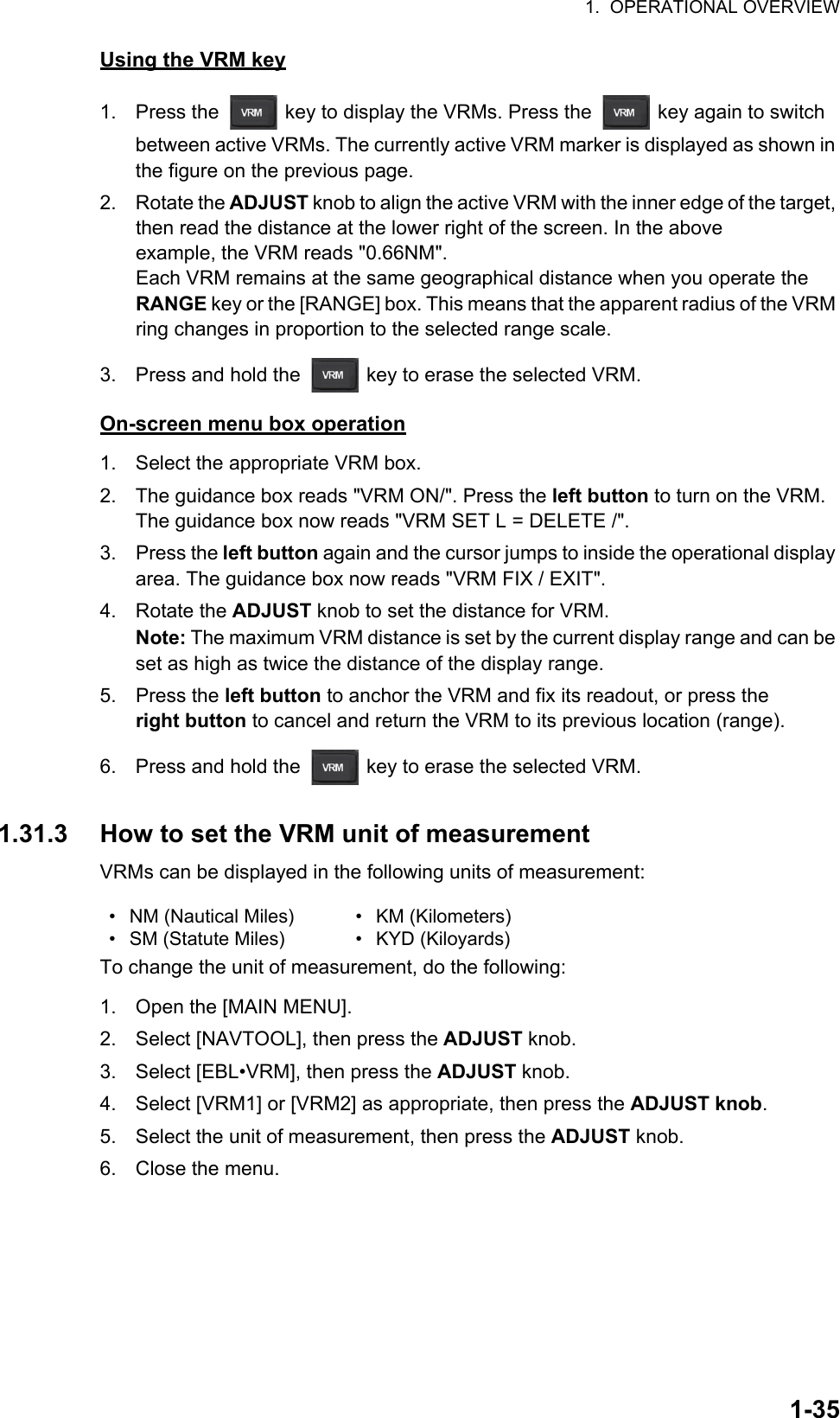 1.  OPERATIONAL OVERVIEW1-35Using the VRM key1. Press the   key to display the VRMs. Press the   key again to switch between active VRMs. The currently active VRM marker is displayed as shown in the figure on the previous page. 2. Rotate the ADJUST knob to align the active VRM with the inner edge of the target, then read the distance at the lower right of the screen. In the above example, the VRM reads &quot;0.66NM&quot;.Each VRM remains at the same geographical distance when you operate the RANGE key or the [RANGE] box. This means that the apparent radius of the VRM ring changes in proportion to the selected range scale.3. Press and hold the   key to erase the selected VRM.On-screen menu box operation1. Select the appropriate VRM box.2. The guidance box reads &quot;VRM ON/&quot;. Press the left button to turn on the VRM. The guidance box now reads &quot;VRM SET L = DELETE /&quot;.3. Press the left button again and the cursor jumps to inside the operational display area. The guidance box now reads &quot;VRM FIX / EXIT&quot;.4. Rotate the ADJUST knob to set the distance for VRM.Note: The maximum VRM distance is set by the current display range and can be set as high as twice the distance of the display range.5. Press the left button to anchor the VRM and fix its readout, or press the right button to cancel and return the VRM to its previous location (range).6. Press and hold the   key to erase the selected VRM.1.31.3 How to set the VRM unit of measurementVRMs can be displayed in the following units of measurement:To change the unit of measurement, do the following:1. Open the [MAIN MENU].2. Select [NAVTOOL], then press the ADJUST knob.3. Select [EBL•VRM], then press the ADJUST knob.4. Select [VRM1] or [VRM2] as appropriate, then press the ADJUST knob.5. Select the unit of measurement, then press the ADJUST knob.6. Close the menu.•  NM (Nautical Miles)• SM (Statute Miles)• KM (Kilometers)• KYD (Kiloyards)