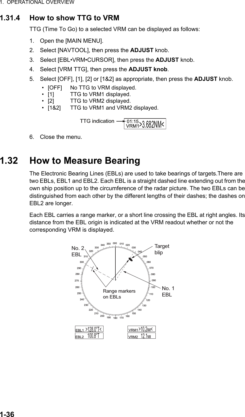 1.  OPERATIONAL OVERVIEW1-361.31.4 How to show TTG to VRMTTG (Time To Go) to a selected VRM can be displayed as follows:1. Open the [MAIN MENU].2. Select [NAVTOOL], then press the ADJUST knob.3. Select [EBL•VRM•CURSOR], then press the ADJUST knob.4. Select [VRM TTG], then press the ADJUST knob.5. Select [OFF], [1], [2] or [1&amp;2] as appropriate, then press the ADJUST knob.6. Close the menu.1.32 How to Measure BearingThe Electronic Bearing Lines (EBLs) are used to take bearings of targets.There are two EBLs, EBL1 and EBL2. Each EBL is a straight dashed line extending out from the own ship position up to the circumference of the radar picture. The two EBLs can be distinguished from each other by the different lengths of their dashes; the dashes on EBL2 are longer.Each EBL carries a range marker, or a short line crossing the EBL at right angles. Its distance from the EBL origin is indicated at the VRM readout whether or not the corresponding VRM is displayed.• [OFF]• [1]• [2]• [1&amp;2]No TTG to VRM displayed.TTG to VRM1 displayed.TTG to VRM2 displayed.TTG to VRM1 and VRM2 displayed.VRM1&gt;3.682NM&lt;01:15TTG indication000 010 020030040050060070080090100110120130140150160170180190200210220230240250260270280290300310320330340 350No. 2EBLTargetblipNo. 1EBLRange markerson EBLs    VRM1         VRM2   12.1NM      EBL1        EBL2  &gt;128.0°T&lt;100.8°T&gt;10.2NM&lt;