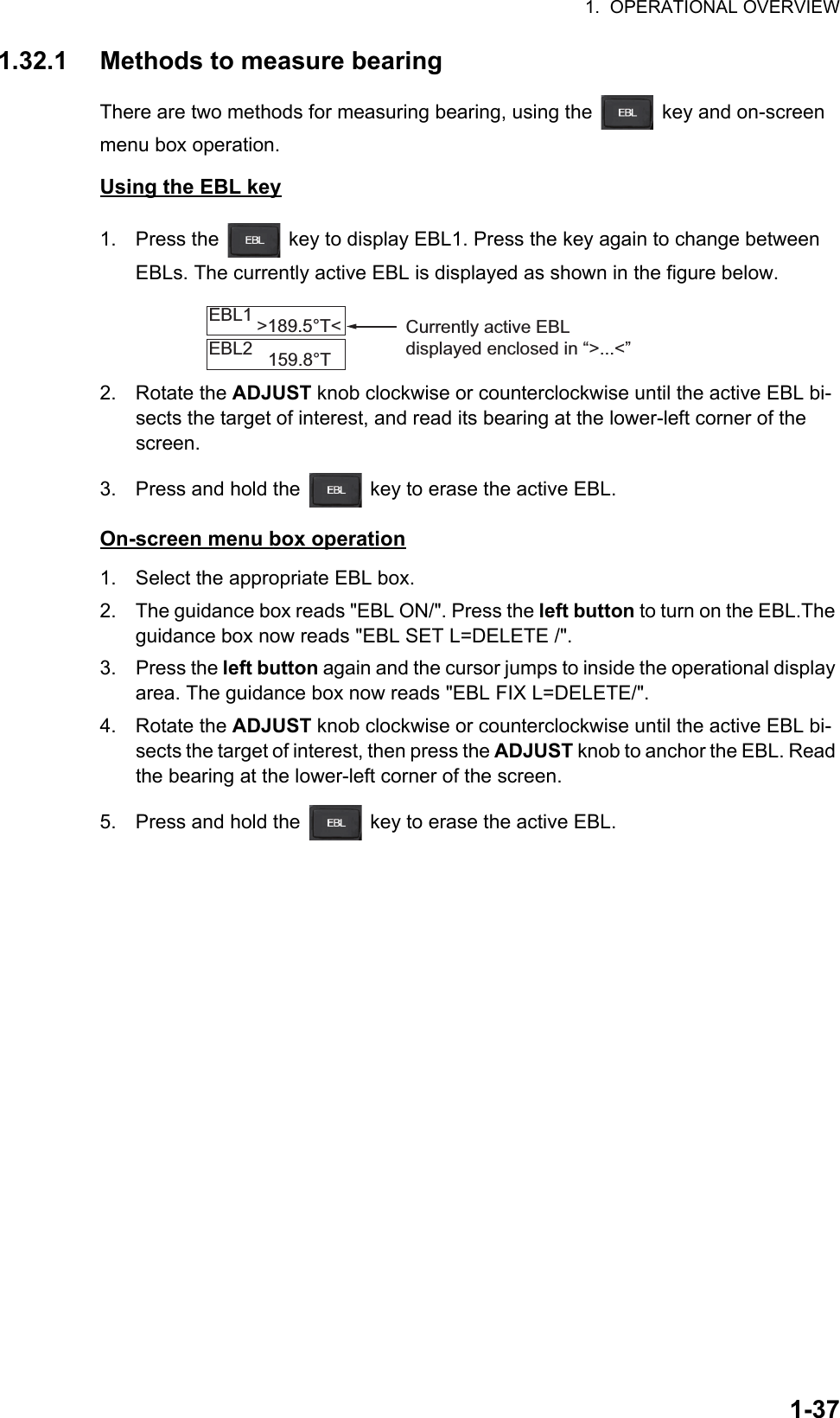 1.  OPERATIONAL OVERVIEW1-371.32.1 Methods to measure bearingThere are two methods for measuring bearing, using the   key and on-screen menu box operation.Using the EBL key1. Press the   key to display EBL1. Press the key again to change between EBLs. The currently active EBL is displayed as shown in the figure below.2. Rotate the ADJUST knob clockwise or counterclockwise until the active EBL bi-sects the target of interest, and read its bearing at the lower-left corner of the screen.3. Press and hold the   key to erase the active EBL.On-screen menu box operation1. Select the appropriate EBL box.2. The guidance box reads &quot;EBL ON/&quot;. Press the left button to turn on the EBL.The guidance box now reads &quot;EBL SET L=DELETE /&quot;.3. Press the left button again and the cursor jumps to inside the operational display area. The guidance box now reads &quot;EBL FIX L=DELETE/&quot;.4. Rotate the ADJUST knob clockwise or counterclockwise until the active EBL bi-sects the target of interest, then press the ADJUST knob to anchor the EBL. Read the bearing at the lower-left corner of the screen.5. Press and hold the   key to erase the active EBL.EBL1EBL2&gt;189.5°T&lt;159.8°TCurrently active EBL displayed enclosed in “&gt;...&lt;”