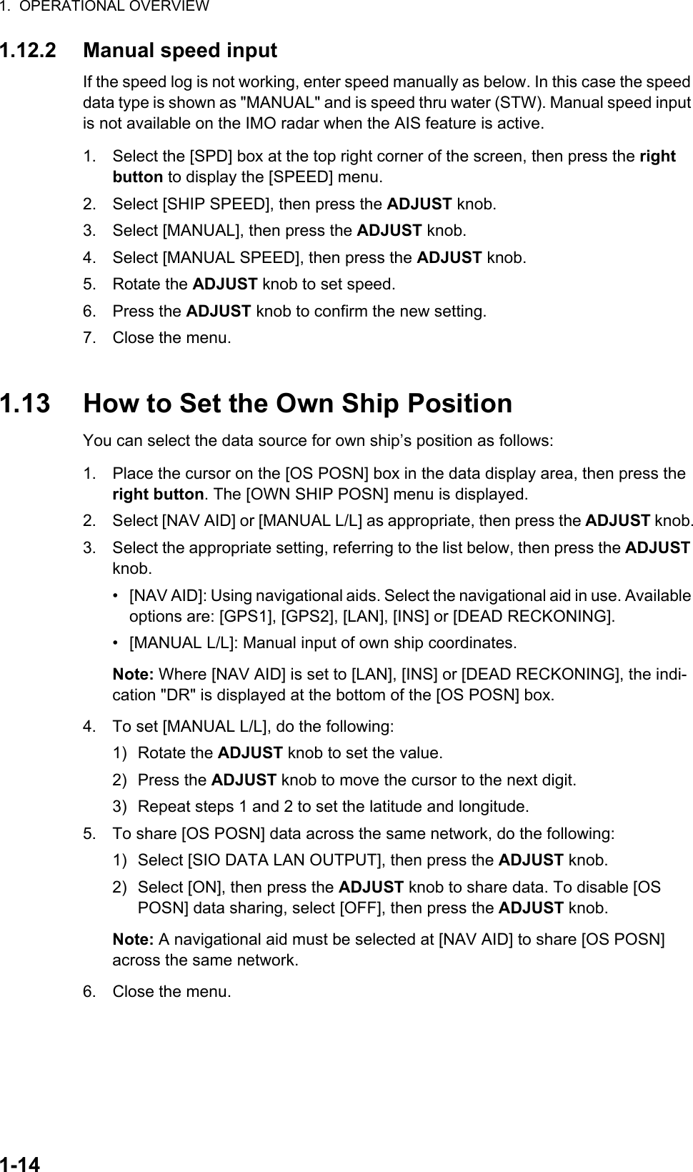 1.  OPERATIONAL OVERVIEW1-141.12.2 Manual speed inputIf the speed log is not working, enter speed manually as below. In this case the speed data type is shown as &quot;MANUAL&quot; and is speed thru water (STW). Manual speed input is not available on the IMO radar when the AIS feature is active.1. Select the [SPD] box at the top right corner of the screen, then press the right button to display the [SPEED] menu.2. Select [SHIP SPEED], then press the ADJUST knob.3. Select [MANUAL], then press the ADJUST knob.4. Select [MANUAL SPEED], then press the ADJUST knob.5. Rotate the ADJUST knob to set speed.6. Press the ADJUST knob to confirm the new setting.7. Close the menu.1.13 How to Set the Own Ship PositionYou can select the data source for own ship’s position as follows:1. Place the cursor on the [OS POSN] box in the data display area, then press the right button. The [OWN SHIP POSN] menu is displayed.2. Select [NAV AID] or [MANUAL L/L] as appropriate, then press the ADJUST knob.3. Select the appropriate setting, referring to the list below, then press the ADJUST knob.•  [NAV AID]: Using navigational aids. Select the navigational aid in use. Available options are: [GPS1], [GPS2], [LAN], [INS] or [DEAD RECKONING].•  [MANUAL L/L]: Manual input of own ship coordinates.Note: Where [NAV AID] is set to [LAN], [INS] or [DEAD RECKONING], the indi-cation &quot;DR&quot; is displayed at the bottom of the [OS POSN] box.4. To set [MANUAL L/L], do the following:1) Rotate the ADJUST knob to set the value.2) Press the ADJUST knob to move the cursor to the next digit.3) Repeat steps 1 and 2 to set the latitude and longitude.5. To share [OS POSN] data across the same network, do the following:1) Select [SIO DATA LAN OUTPUT], then press the ADJUST knob.2) Select [ON], then press the ADJUST knob to share data. To disable [OS POSN] data sharing, select [OFF], then press the ADJUST knob.Note: A navigational aid must be selected at [NAV AID] to share [OS POSN] across the same network.6. Close the menu.