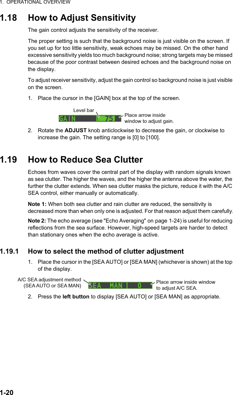 1.  OPERATIONAL OVERVIEW1-201.18 How to Adjust SensitivityThe gain control adjusts the sensitivity of the receiver. The proper setting is such that the background noise is just visible on the screen. If you set up for too little sensitivity, weak echoes may be missed. On the other hand excessive sensitivity yields too much background noise; strong targets may be missed because of the poor contrast between desired echoes and the background noise on the display.To adjust receiver sensitivity, adjust the gain control so background noise is just visible on the screen.1. Place the cursor in the [GAIN] box at the top of the screen.2. Rotate the ADJUST knob anticlockwise to decrease the gain, or clockwise to increase the gain. The setting range is [0] to [100].1.19 How to Reduce Sea ClutterEchoes from waves cover the central part of the display with random signals known as sea clutter. The higher the waves, and the higher the antenna above the water, the further the clutter extends. When sea clutter masks the picture, reduce it with the A/C SEA control, either manually or automatically.Note 1: When both sea clutter and rain clutter are reduced, the sensitivity is decreased more than when only one is adjusted. For that reason adjust them carefully.Note 2: The echo average (see &quot;Echo Averaging&quot; on page 1-24) is useful for reducing reflections from the sea surface. However, high-speed targets are harder to detect than stationary ones when the echo average is active.1.19.1 How to select the method of clutter adjustment1. Place the cursor in the [SEA AUTO] or [SEA MAN] (whichever is shown) at the top of the display.2. Press the left button to display [SEA AUTO] or [SEA MAN] as appropriate.Place arrow insidewindow to adjust gain.Level barPlace arrow inside window to adjust A/C SEA.A/C SEA adjustment method (SEA AUTO or SEA MAN)