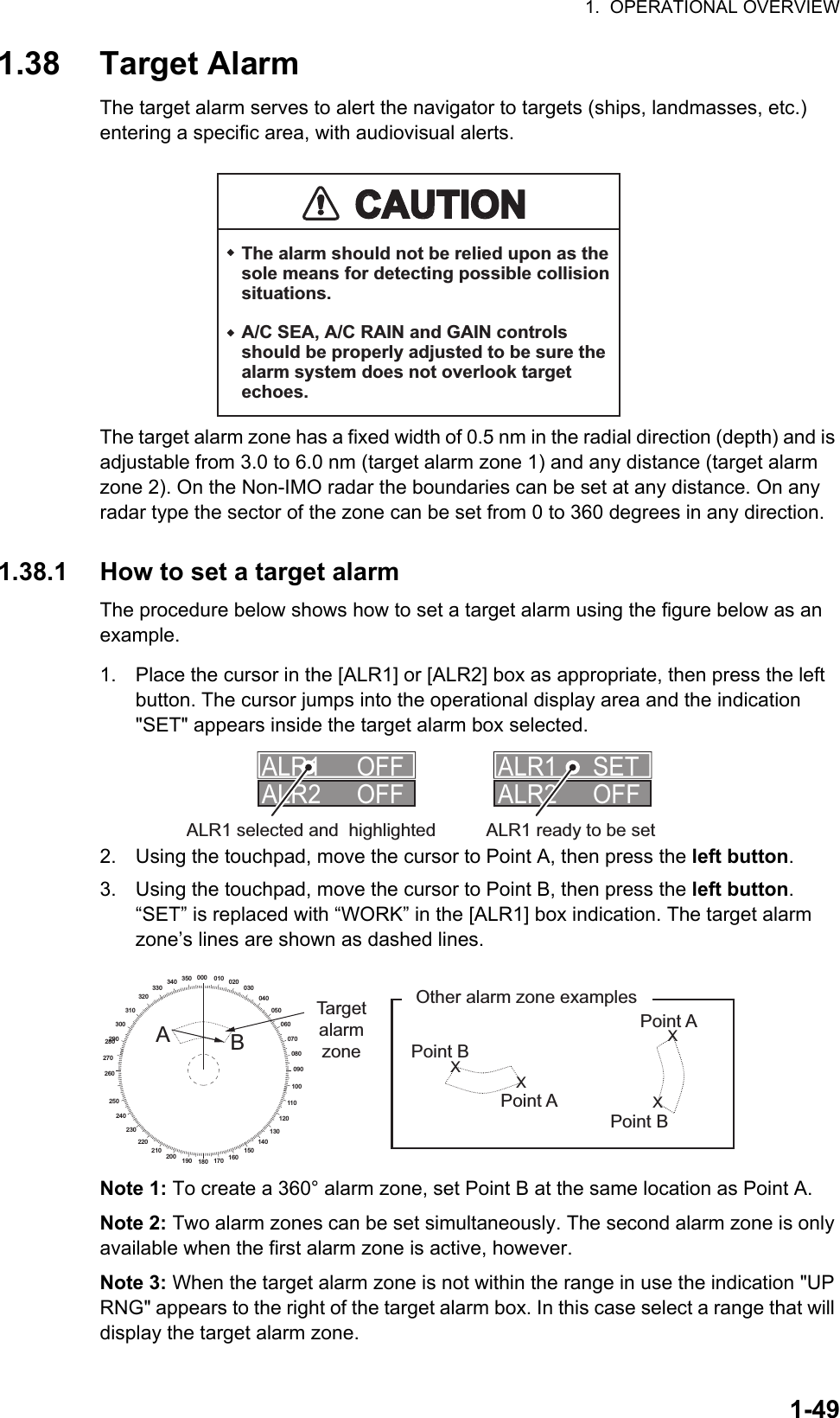 1.  OPERATIONAL OVERVIEW1-491.38 Target AlarmThe target alarm serves to alert the navigator to targets (ships, landmasses, etc.) entering a specific area, with audiovisual alerts.The target alarm zone has a fixed width of 0.5 nm in the radial direction (depth) and is adjustable from 3.0 to 6.0 nm (target alarm zone 1) and any distance (target alarm zone 2). On the Non-IMO radar the boundaries can be set at any distance. On any radar type the sector of the zone can be set from 0 to 360 degrees in any direction.1.38.1 How to set a target alarmThe procedure below shows how to set a target alarm using the figure below as an example.1. Place the cursor in the [ALR1] or [ALR2] box as appropriate, then press the left button. The cursor jumps into the operational display area and the indication &quot;SET&quot; appears inside the target alarm box selected.2. Using the touchpad, move the cursor to Point A, then press the left button.3. Using the touchpad, move the cursor to Point B, then press the left button.“SET” is replaced with “WORK” in the [ALR1] box indication. The target alarm zone’s lines are shown as dashed lines.Note 1: To create a 360° alarm zone, set Point B at the same location as Point A.Note 2: Two alarm zones can be set simultaneously. The second alarm zone is only available when the first alarm zone is active, however.Note 3: When the target alarm zone is not within the range in use the indication &quot;UP RNG&quot; appears to the right of the target alarm box. In this case select a range that will display the target alarm zone.CAUTIONCAUTIONThe alarm should not be relied upon as the sole means for detecting possible collision situations.A/C SEA, A/C RAIN and GAIN controls should be properly adjusted to be sure the alarm system does not overlook target echoes.ALR1 OFFALR2 OFFALR1 SETALR2 OFFALR1 selected and  highlighted ALR1 ready to be setXXXX000 010 020030040050060070080090100110120130140150160170180190200210220230240250260270280290300310320330340 350ABTarget alarm zoneOther alarm zone examplesPoint APoint APoint BPoint B