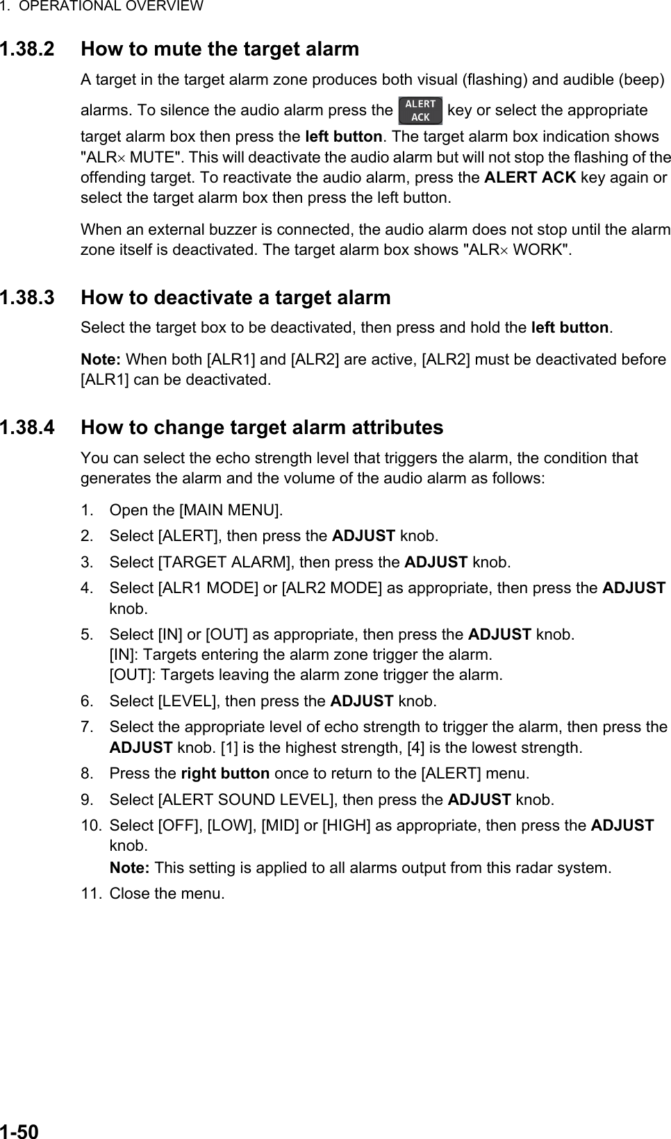 1.  OPERATIONAL OVERVIEW1-501.38.2 How to mute the target alarmA target in the target alarm zone produces both visual (flashing) and audible (beep) alarms. To silence the audio alarm press the   key or select the appropriate target alarm box then press the left button. The target alarm box indication shows &quot;ALR MUTE&quot;. This will deactivate the audio alarm but will not stop the flashing of the offending target. To reactivate the audio alarm, press the ALERT ACK key again or select the target alarm box then press the left button. When an external buzzer is connected, the audio alarm does not stop until the alarm zone itself is deactivated. The target alarm box shows &quot;ALR WORK&quot;.1.38.3 How to deactivate a target alarmSelect the target box to be deactivated, then press and hold the left button.Note: When both [ALR1] and [ALR2] are active, [ALR2] must be deactivated before [ALR1] can be deactivated.1.38.4 How to change target alarm attributesYou can select the echo strength level that triggers the alarm, the condition that generates the alarm and the volume of the audio alarm as follows:1. Open the [MAIN MENU].2. Select [ALERT], then press the ADJUST knob.3. Select [TARGET ALARM], then press the ADJUST knob.4. Select [ALR1 MODE] or [ALR2 MODE] as appropriate, then press the ADJUST knob.5. Select [IN] or [OUT] as appropriate, then press the ADJUST knob.[IN]: Targets entering the alarm zone trigger the alarm.[OUT]: Targets leaving the alarm zone trigger the alarm.6. Select [LEVEL], then press the ADJUST knob.7. Select the appropriate level of echo strength to trigger the alarm, then press the ADJUST knob. [1] is the highest strength, [4] is the lowest strength.8. Press the right button once to return to the [ALERT] menu.9. Select [ALERT SOUND LEVEL], then press the ADJUST knob.10. Select [OFF], [LOW], [MID] or [HIGH] as appropriate, then press the ADJUST knob.Note: This setting is applied to all alarms output from this radar system.11. Close the menu.